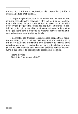 14
capaz de promover a superação da violência familiar e
sustentabilidade institucional.
O capítulo quinto destaca os resultados obtidos com o aten-
dimento prestado pelos serviços, vistos sob a ótica de profissio-
nais e familiares. Após a apresentação e análise da experiência
dos serviços pesquisados, feitas nos capítulos anteriores, o capí-
tulo seis cita outros modelos de atuação, nacionais e internacio-
nais, que lidam com o problema da violência familiar contra crian-
ça e adolescente sob a ótica da família.
Finalmente, são traçadas considerações propositivas, fazen-
do um balanço das principais questões a serem modificadas, a
fim de se obter um atendimento que considere as famílias como
parceiras, não meras usuárias dos serviços, potencializando a qua-
lidade de vida daqueles que vivenciam dinâmica familiar violenta,
rumo à superação da sociabilidade baseada na violência.
Helena Oliveira
Oficial de Projetos do UNICEF
 