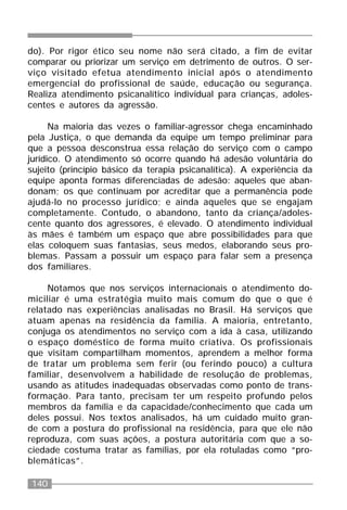 140
do). Por rigor ético seu nome não será citado, a fim de evitar
comparar ou priorizar um serviço em detrimento de outros. O ser-
viço visitado efetua atendimento inicial após o atendimento
emergencial do profissional de saúde, educação ou segurança.
Realiza atendimento psicanalítico individual para crianças, adoles-
centes e autores da agressão.
Na maioria das vezes o familiar-agressor chega encaminhado
pela Justiça, o que demanda da equipe um tempo preliminar para
que a pessoa desconstrua essa relação do serviço com o campo
jurídico. O atendimento só ocorre quando há adesão voluntária do
sujeito (princípio básico da terapia psicanalítica). A experiência da
equipe aponta formas diferenciadas de adesão: aqueles que aban-
donam; os que continuam por acreditar que a permanência pode
ajudá-lo no processo jurídico; e ainda aqueles que se engajam
completamente. Contudo, o abandono, tanto da criança/adoles-
cente quanto dos agressores, é elevado. O atendimento individual
às mães é também um espaço que abre possibilidades para que
elas coloquem suas fantasias, seus medos, elaborando seus pro-
blemas. Passam a possuir um espaço para falar sem a presença
dos familiares.
Notamos que nos serviços internacionais o atendimento do-
miciliar é uma estratégia muito mais comum do que o que é
relatado nas experiências analisadas no Brasil. Há serviços que
atuam apenas na residência da família. A maioria, entretanto,
conjuga os atendimentos no serviço com a ida à casa, utilizando
o espaço doméstico de forma muito criativa. Os profissionais
que visitam compartilham momentos, aprendem a melhor forma
de tratar um problema sem ferir (ou ferindo pouco) a cultura
familiar, desenvolvem a habilidade de resolução de problemas,
usando as atitudes inadequadas observadas como ponto de trans-
formação. Para tanto, precisam ter um respeito profundo pelos
membros da família e da capacidade/conhecimento que cada um
deles possui. Nos textos analisados, há um cuidado muito gran-
de com a postura do profissional na residência, para que ele não
reproduza, com suas ações, a postura autoritária com que a so-
ciedade costuma tratar as famílias, por ela rotuladas como “pro-
blemáticas”.
 