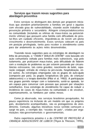 141
Serviços que trazem novas sugestões para
abordagem preventiva
Estes serviços se distinguem dos demais por proporem inicia-
tivas que atendem prioritariamente a famílias em geral e àquelas
com elevado grau de vulnerabilidade, visando assim trabalhar na
prevenção primária e secundária. Atingem crianças/adolescentes
na comunidade (incluindo as vítimas de maus-tratos ou potencial-
mente vítimas) que possuem uma família com dificuldade de pres-
tar-lhes um cuidado eficiente, impedindo-as de terem um pleno
crescimento e desenvolvimento. Esses serviços colocam os pais
em posição privilegiada, tanto para receber o atendimento como
para dar andamento às ações neles desenvolvidas.
Trazendo novas sugestões para as estratégias de abordagem na
linha da prevenção, o “FAMILY WALK-IN CENTRE” está baseado em
ação comunitária voltada para famílias mais vulneráveis, seja pelo
isolamento, por praticarem maus-tratos, pela dificuldade de lidarem
com a resolução de problemas ou por estarem passando por circuns-
tâncias estressoras, tais como gravidez, nascimento de bebê, sepa-
ração conjugal, entrada de criança na pré-escola, hospitalização, en-
tre outros. As estratégias empregadas são os grupos de auto-ajuda
(composto por pais), os grupos terapêuticos (de pais, de crianças/
adolescentes) e a terapia domiciliar (Pillai et al, 1982). A participação
nos grupos permite romper com o isolamento, sentir-se apoiado, ter
um espaço para conversar com pessoas que passam por situações
semelhantes. Essa estratégia de atendimento foi capaz de reduzir a
incidência de casos de maus-tratos na comunidade e de envolver,
espontaneamente, os familiares por vários meses.
Como já observado, nos serviços brasileiros pesquisados, há
pouca experiência na inclusão de um modelo em que os próprios
pais, devidamente acompanhados, são os protagonistas do aten-
dimento. Contudo, algumas iniciativas nesse sentido começam a
surgir no país, a exemplo das “escolas de pais”, criadas por orga-
nizações não-governamentais e governamentais.
Outra experiência próxima é a do CENTRO DE PROTEÇÃO À
CRIANÇA/ ADOLESCENTE DE LÜBECK (Thyen & Thiessen, 1995),
 