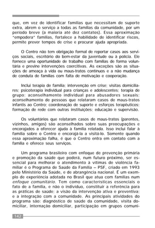 142
que, em vez de identificar famílias que necessitam de suporte
extra, abrem o serviço a todas as famílias da comunidade, por um
período breve (a maioria até dez contatos). Essa aproximação
“empodera” famílias, fortalece a habilidade de identificar riscos,
permite prever tempos de crise e procurar ajuda apropriada.
O Centro não tem obrigação formal de reportar casos aos servi-
ços sociais, escritório do bem-estar da juventude ou à polícia. Ele
fornece uma oportunidade de trabalho com famílias de forma volun-
tária e previne intervenções coercitivas. As exceções são as situa-
ções de ameaça à vida ou maus-tratos contínuos e a não mudança
de conduta de famílias com falta de motivação e cooperação.
Inclui terapia de família; intervenção em crise; visitas domicilia-
res; psicoterapia individual para crianças e adolescentes; terapia de
grupo; aconselhamento individual para abusadores sexuais;
aconselhamento de pessoas que relataram casos de maus-tratos
infantis ao Centro; coordenação de suporte e esforços terapêuticos;
formação de rede com outras instituições; educação e supervisão.
Os voluntários que relataram casos de maus-tratos (parentes,
vizinhos, amigos) são aconselhados sobre suas preocupações e
encorajados a oferecer ajuda à família relatada. Isso inclui falar à
família sobre o Centro e encorajá-la a visitá-lo. Somente quando
essa aproximação falha, é que o Centro entra em contato com a
família e oferece seus serviços.
Um programa brasileiro com enfoque de prevenção primária
e promoção da saúde que poderá, num futuro próximo, ser es-
sencial para melhorar o atendimento à vítimas de violência fa-
miliar é o Programa de Saúde da Família – PSF, criado em 1993
pelo Ministério da Saúde, e de abrangência nacional. É um exem-
plo de experiência adotada no Brasil que atua com famílias num
enfoque comunitário. Tem como características essenciais o
fato de a família, e não o indivíduo, constituir a referência para
as práticas de saúde; a visão da intervenção ativa e preventiva;
e a integração com a comunidade. As principais atividades do
programa são: diagnóstico de saúde da comunidade, visita do-
miciliar, internação domiciliar, participação em grupos comuni-
 