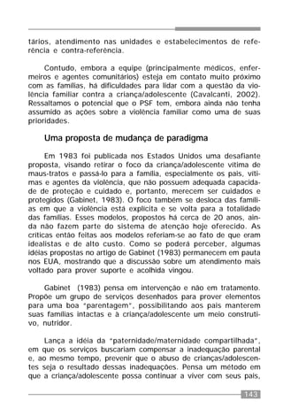 143
tários, atendimento nas unidades e estabelecimentos de refe-
rência e contra-referência.
Contudo, embora a equipe (principalmente médicos, enfer-
meiros e agentes comunitários) esteja em contato muito próximo
com as famílias, há dificuldades para lidar com a questão da vio-
lência familiar contra a criança/adolescente (Cavalcanti, 2002).
Ressaltamos o potencial que o PSF tem, embora ainda não tenha
assumido as ações sobre a violência familiar como uma de suas
prioridades.
Uma proposta de mudança de paradigma
Em 1983 foi publicada nos Estados Unidos uma desafiante
proposta, visando retirar o foco da criança/adolescente vítima de
maus-tratos e passá-lo para a família, especialmente os pais, víti-
mas e agentes da violência, que não possuem adequada capacida-
de de proteção e cuidado e, portanto, merecem ser cuidados e
protegidos (Gabinet, 1983). O foco também se desloca das famíli-
as em que a violência está explícita e se volta para a totalidade
das famílias. Esses modelos, propostos há cerca de 20 anos, ain-
da não fazem parte do sistema de atenção hoje oferecido. As
críticas então feitas aos modelos referiam-se ao fato de que eram
idealistas e de alto custo. Como se poderá perceber, algumas
idéias propostas no artigo de Gabinet (1983) permanecem em pauta
nos EUA, mostrando que a discussão sobre um atendimento mais
voltado para prover suporte e acolhida vingou.
Gabinet (1983) pensa em intervenção e não em tratamento.
Propõe um grupo de serviços desenhados para prover elementos
para uma boa “parentagem”, possibilitando aos pais manterem
suas famílias intactas e à criança/adolescente um meio construti-
vo, nutridor.
Lança a idéia da “paternidade/maternidade compartilhada”,
em que os serviços buscariam compensar a inadequação parental
e, ao mesmo tempo, prevenir que o abuso de crianças/adolescen-
tes seja o resultado dessas inadequações. Pensa um método em
que a criança/adolescente possa continuar a viver com seus pais,
 