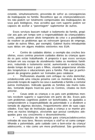 144
estando, simultaneamente, prevenida de sofrer as conseqüências
da inadequação na família. Reconhece que as crianças/adolescen-
tes não podem ser totalmente compensadas das inadequações de
seus pais biológicos, mas acredita que com suporte podem ser
capazes de aceitar a “parentagem” suplementar de outros.
Esses serviços buscam reduzir o isolamento da família, propi-
ciar aos pais um tempo sem a responsabilidade da criança/adoles-
cente, podendo prover alívio temporário da crise e a possibilidade
de resolver os problemas que os estressam (procura de emprego,
cuidar de outros filhos, por exemplo). Gabinet ilustra introduzindo
suas idéias em alguns modelos existentes nos EUA:
• Centro de cuidados diários: a exemplo das creches bra-
sileiras, esses centros provêem cuidados diários às crianças quan-
do os pais estão trabalhando. A proposta é que esses serviços
incluam em seu escopo de atendimento todos os membros famili-
ares, reduzindo o isolamento social, aumentando a socialização,
dando tempo de lazer a pais e filhos, visando proporcionar ativida-
des terapêuticas e educacionais para a família. Pais que já partici-
param do programa podem ser treinados para colaborar.
• Profissionais atuando com enfoque na visita domiciliar,
estabelecendo uma relação próxima com os membros da família,
provendo terapia de suporte na casa e auxiliando a família a contatar
outras instituições. Indicado quando as famílias são muito isola-
das, tentando depois trazê-las para os Centros, citados no item
anterior.
• Casas onde as crianças e os pais com problemas men-
tais recebem suporte e supervisão em parte do dia. Esses pais
com problemas cognitivos podem ser beneficiados, se ajudados a
compreenderem a responsabilidade da paternidade e a dividirem a
tomada de algumas decisões, freqüentemente além de suas capa-
cidades. Esse tipo de instituição ajuda a criança a se manter pró-
xima ao núcleo biológico, atestando que possui condições ade-
quadas para seu crescimento e desenvolvimento.
• Instituições de internação para crianças/adolescentes
retiradas de seus lares. Nesses serviços o staff se vê como compar-
tilhando a paternidade, pelo cuidado com o bem-estar da criança/
adolescente, e não como um mero profissional. São geralmente
 