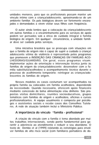 145
unidades menores, para que os profissionais possam manter um
vínculo íntimo com a criança/adolescente, aproximando-se de um
ambiente familiar. Os pais biológicos devem ser fortemente encora-
jados e demandados a virem visitar seus filhos com freqüência.
O autor ainda lembra que a colocação da criança/adolescente
em outras famílias e o encaminhamento para os serviços de apoio
podem ser pensados sob a ótica de cuidado integral à família
biológica de origem. Em qualquer circunstância, a unidade famili-
ar deve ser cuidada pelos serviços.
Uma iniciativa brasileira que se preocupa com situações em
que a família de origem não é capaz de suprir o cuidado à criança/
adolescente vítima de violência é representada pelos programas
que promovem a INSERÇÃO DAS CRIANÇAS EM FAMÍLIAS ACO-
LHEDORAS/GUARDIÃS. Em geral, esses programas visam:
implementar ações de orientação e intervenção técnica junto às
famílias de origem da criança/adolescente; desenvolver com a fa-
mília substituta/acolhedora o acompanhamento técnico durante o
processo de acolhimento temporário; reintegrar as crianças/ado-
lescentes às famílias de origem.
Nesses modelos os casos costumam ser acompanhados na
própria família ou colocados em família acolhedora, dependendo
da necessidade. Quando necessário, oferecem apoio financeiro
mediante concessão de bolsa alimentação e/ou dinheiro. São pro-
postas visitas domiciliares, reuniões socioeducativas, grupos
temáticos com famílias de origem e acolhedora, oficinas e cursos
profissionalizantes. A equipe usualmente é composta por psicólo-
gos e assistentes sociais e recebe casos dos Conselhos Tutela-
res. A rede de atuação também inclui o Ministério Público.
A importância do vínculo “família - profissional“
A criação do vínculo com a família é tema abordado por mui-
tos trabalhos internacionais, sendo ponto fundamental para ga-
rantir a aderência ao atendimento e reduzir o seu abandono. O
texto de Dembo et al (1999) relatando as estratégias para envol-
ver famílias de alto risco social (com familiares portadores de do-
 