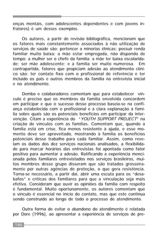 146
enças mentais, com adolescentes dependentes e com jovens in-
fratores) é um desses exemplos.
Os autores, a partir de revisão bibliográfica, mencionam que
os fatores mais constantemente associados à não utilização de
serviços de saúde são: pertencer a minorias étnicas; possuir renda
familiar muito baixa; a mãe estar empregada, não dispondo de
tempo; a mulher ser o chefe da família; a mãe ter baixa escolarida-
de; ser mãe adolescente; e a família ser muito numerosa. Em
contrapartida, fatores que propiciam adesão ao atendimento clíni-
co são: ter contato fixo com o profissional de referência e ter
incluído os pais e outros membros da família na entrevista inicial
e no atendimento.
Dembo e colaboradores comentam que para estabelecer vín-
culo é preciso que os membros da família envolvida concordem
em participar e que o sucesso desse processo baseia-se na confi-
ança estabelecida com o profissional e a clara explanação à famí-
lia sobre quais são os potenciais benefícios em participar da inter-
venção. Citam a experiência do “YOUTH SUPPORT PROJECT” na
criação de vínculos com as famílias. Comentam que, quando a
família está em crise, fica menos resistente à ajuda, e esse mo-
mento deve ser aproveitado, mostrando à família os benefícios
potenciais desse trabalho para cada familiar. Assim, como reve-
lam os dados dos dez serviços nacionais analisados, a flexibilida-
de para marcar horários das entrevistas foi apontada como fator
positivo para aumentar a adesão. Ratificando a experiência menci-
onada pelos familiares entrevistados nos serviços brasileiros, mui-
tos membros desse grupo disseram que são tratados grosseira-
mente por outras agências de proteção, o que gera resistência.
Torna-se necessário, a partir daí, abrir uma escuta para os “desa-
bafos” e críticas dos familiares para que a vinculação seja mais
efetiva. Consideram que ouvir as opiniões da família com respeito
é fundamental. Muito oportunamente, os autores comentam que
o vínculo é essencial no início do contato, mas que este continua
sendo construído ao longo de todo o processo de atendimento.
Outra forma de evitar o abandono do atendimento é relatada
por Dore (1996), ao apresentar a experiência de serviços de pre-
 
