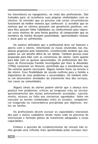 148
tos inaceitáveis ou repugnantes, na visão dos profissionais. São
treinados para: a) reconhecer suas próprias similaridades com os
clientes; b) entender que as pessoas sob certas circunstâncias
funcionam da melhor maneira que conhecem; c) acreditar que os
motivos que os clientes possuem são geralmente positivos, em-
bora lhes possam faltar habilidades ou conhecimento para expres-
sar esses motivos de uma forma positiva; d) compreender que os
membros da família desejam proximidade, oportunidades mútuas
e alívio para os sofrimentos.
Os autores defendem que o profissional deve ser honesto e
aberto com o cliente, informando os riscos envolvidos nas mu-
danças propostas pelo tratamento, reconhecendo também que elas
podem ser um desafio difícil de ser obtido. Também precisa estar
preparado para lidar com as resistências do cliente, tanto quanto
para lidar com as queixas apresentadas. Os profissionais dos Ser-
viços de Preservação Familiar investigados por Dore & Alexander
(1996) costumam ser flexíveis, permitindo que o atendimento seja
tão extenso quanto necessário. Alguns tomam horas ou mesmo o
dia inteiro. Essa flexibilidade da sessão reafirma para a família a
importância de seus problemas e necessidades. Há também ênfa-
se em desenvolver atividades do tratamento fora dos serviços,
nas casas ou comunidades.
Alguns sinais de alarme podem alertar que a aliança tera-
pêutica tem problemas: críticas ao terapeuta e/ou ao serviço;
questionamento das metas anteriormente acordadas; cancela-
mento, atrasos ou falta aos encontros agendados; falha em
executar as tarefas combinadas entre as sessões; complacên-
cia exagerada ou concordância precipitada aos objetivos, me-
tas ou tarefas.
Os profissionais devem acessar as capacidades relacionais
dos pais e outros cuidadores desde muito cedo no processo de
intervenção e formular planos de tratamento adequados a essas
capacidades.
Embora a questão do estabelecimento do vínculo não te-
nha gerado uma reflexão mais aprofundada pelos serviços naci-
 