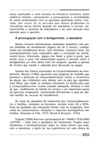 149
onais analisados e nem mesmo na literatura brasileira sobre
violência familiar, constatamos a preocupação e sensibilidade
de vários profissionais com as questões apontadas acima. Con-
tudo, por vezes só se percebe que houve problemas na
vinculação dessa família quando ela abandona o serviço, de-
monstrando a ausência de indicadores e de uma atenção mais
apurada para a questão.
A preocupação com o desligamento e abandono
Muitos serviços internacionais analisados trabalham com pra-
zos definidos de atendimento (alguns até de 2 meses), configu-
rando um atendimento breve, mas intensivo. Costuma haver um
acompanhamento mais esporádico após a conclusão do atendi-
mento breve. Entretanto, alguns não fixam a priori o prazo, que
oscila caso a caso. Há unanimidade quanto à decisão sobre o
desligamento ser uma tarefa feita em conjunto, quando a opinião
do técnico que atende é colocada para discussão na equipe.
Quanto aos fatores associados ao fracasso/abandono do aten-
dimento, Masson (1982) apresenta uma proposta de trabalho que
promova a proteção da criança/adolescente contra a recorrência
do abuso; que estabeleça uma aliança com os pais que agrediam
seus filhos; que mude as relações estruturais na família para que
a criança/adolescente receba cuidado adequado. Reforça o fato
de que acolhimento da família no serviço é um importante passo
do processo terapêutico, relacionando diretamente o grau de ade-
são familiar ao sucesso do atendimento.
As taxas de abandono do tratamento por crianças/adolescen-
tes e famílias, relatadas na literatura, oscilam entre 28 e 90%,
fruto da qualidade das interações iniciais com os terapeutas, bem
como de características, situações e aspectos demográficos das
famílias. (Graziano & Fink, 1973; Bernal & Kreutzer, 1976)
Szykula (1984) descreve a preocupação do “FAMILY TEACHING
CENTER” – USA com o abandono do tratamento. Propõe atuar
simultânea e sistematicamente sobre os vários fatores que indu-
zem o abandono, a partir de sua experiência em uma clínica de
 