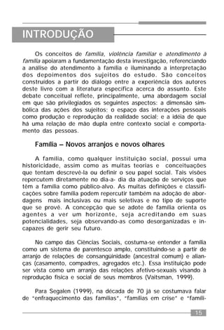 15
Os conceitos de família, violência familiar e atendimento à
família apoiaram a fundamentação desta investigação, referenciando
a análise do atendimento à família e iluminando a interpretação
dos depoimentos dos sujeitos do estudo. São conceitos
construídos a partir do diálogo entre a experiência dos autores
deste livro com a literatura específica acerca do assunto. Este
debate conceitual reflete, principalmente, uma abordagem social
em que são privilegiados os seguintes aspectos: a dimensão sim-
bólica das ações dos sujeitos; o espaço das interações pessoais
como produção e reprodução da realidade social; e a idéia de que
há uma relação de mão dupla entre contexto social e comporta-
mento das pessoas.
Família – Novos arranjos e novos olhares
A família, como qualquer instituição social, possui uma
historicidade, assim como as muitas teorias e conceituações
que tentam descrevê-la ou definir o seu papel social. Tais visões
repercutem diretamente no dia-a- dia da atuação de serviços que
têm a família como público-alvo. As muitas definições e classifi-
cações sobre família podem repercutir também na adoção de abor-
dagens mais inclusivas ou mais seletivas e no tipo de suporte
que se provê. A concepção que se adote de família orienta os
agentes a ver um horizonte, seja acreditando em suas
potencialidades, seja observando-as como desorganizadas e in-
capazes de gerir seu futuro.
No campo das Ciências Sociais, costuma-se entender a família
como um sistema de parentesco amplo, constituindo-se a partir de
arranjo de relações de consangüinidade (ancestral comum) e alian-
ças (casamento, compadres, agregados etc.). Essa instituição pode
ser vista como um arranjo das relações afetivo-sexuais visando à
reprodução física e social de seus membros (Vaitsman, 1999).
Para Segalen (1999), na década de 70 já se costumava falar
de “enfraquecimento das famílias”, “famílias em crise” e “famíli-
INTRODUÇÃO
 