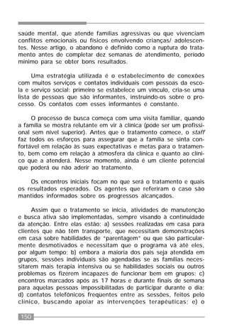 150
saúde mental, que atende famílias agressivas ou que vivenciam
conflitos emocionais ou físicos envolvendo crianças/ adolescen-
tes. Nesse artigo, o abandono é definido como a ruptura do trata-
mento antes de completar dez semanas de atendimento, período
mínimo para se obter bons resultados.
Uma estratégia utilizada é o estabelecimento de conexões
com muitos serviços e contatos individuais com pessoas da esco-
la e serviço social: primeiro se estabelece um vínculo, cria-se uma
lista de pessoas que são informantes, instruindo-os sobre o pro-
cesso. Os contatos com esses informantes é constante.
O processo de busca começa com uma visita familiar, quando
a família se mostra relutante em vir à clínica (pode ser um profissi-
onal sem nível superior). Antes que o tratamento comece, o staff
faz todos os esforços para assegurar que a família se sinta con-
fortável em relação às suas expectativas e metas para o tratamen-
to, bem como em relação à atmosfera da clínica e quanto ao clíni-
co que a atenderá. Nesse momento, ainda é um cliente potencial
que poderá ou não aderir ao tratamento.
Os encontros iniciais focam no que será o tratamento e quais
os resultados esperados. Os agentes que referiram o caso são
mantidos informados sobre os progressos alcançados.
Assim que o tratamento se inicia, atividades de manutenção
e busca ativa são implementadas, sempre visando à continuidade
da atenção. Entre elas estão: a) sessões realizadas em casa para
clientes que não têm transporte, que necessitam demonstrações
em casa sobre habilidades de “parentagem” ou que são particular-
mente desmotivados e necessitam que o programa vá até eles,
por algum tempo; b) embora a maioria dos pais seja atendida em
grupos, sessões individuais são agendadas se as famílias neces-
sitarem mais terapia intensiva ou se habilidades sociais ou outros
problemas os fizerem incapazes de funcionar bem em grupos; c)
encontros marcados após as 17 horas e durante finais de semana
para aquelas pessoas impossibilitadas de participar durante o dia;
d) contatos telefônicos freqüentes entre as sessões, feitos pelo
clínico, buscando apoiar as intervenções terapêuticas; e) o
 