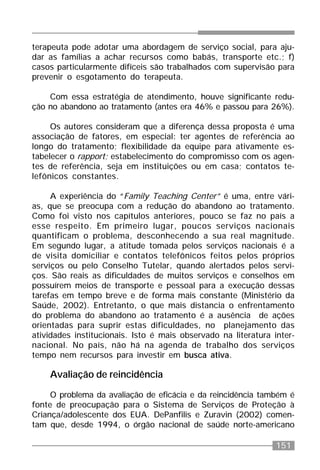 151
terapeuta pode adotar uma abordagem de serviço social, para aju-
dar as famílias a achar recursos como babás, transporte etc.; f)
casos particularmente difíceis são trabalhados com supervisão para
prevenir o esgotamento do terapeuta.
Com essa estratégia de atendimento, houve significante redu-
ção no abandono ao tratamento (antes era 46% e passou para 26%).
Os autores consideram que a diferença dessa proposta é uma
associação de fatores, em especial: ter agentes de referência ao
longo do tratamento; flexibilidade da equipe para ativamente es-
tabelecer o rapport; estabelecimento do compromisso com os agen-
tes de referência, seja em instituições ou em casa; contatos te-
lefônicos constantes.
A experiência do “Family Teaching Center” é uma, entre vári-
as, que se preocupa com a redução do abandono ao tratamento.
Como foi visto nos capítulos anteriores, pouco se faz no país a
esse respeito. Em primeiro lugar, poucos serviços nacionais
quantificam o problema, desconhecendo a sua real magnitude.
Em segundo lugar, a atitude tomada pelos serviços nacionais é a
de visita domiciliar e contatos telefônicos feitos pelos próprios
serviços ou pelo Conselho Tutelar, quando alertados pelos servi-
ços. São reais as dificuldades de muitos serviços e conselhos em
possuírem meios de transporte e pessoal para a execução dessas
tarefas em tempo breve e de forma mais constante (Ministério da
Saúde, 2002). Entretanto, o que mais distancia o enfrentamento
do problema do abandono ao tratamento é a ausência de ações
orientadas para suprir estas dificuldades, no planejamento das
atividades institucionais. Isto é mais observado na literatura inter-
nacional. No país, não há na agenda de trabalho dos serviços
tempo nem recursos para investir em busca ativa.
Avaliação de reincidência
O problema da avaliação de eficácia e da reincidência também é
fonte de preocupação para o Sistema de Serviços de Proteção à
Criança/adolescente dos EUA. DePanfilis e Zuravin (2002) comen-
tam que, desde 1994, o órgão nacional de saúde norte-americano
 