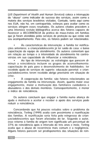 152
(US Department of Health and Human Services) coloca a interrupção
do “abuso” como indicador de sucesso dos serviços, assim como a
maioria dos serviços brasileiros visitados. Contudo, tanto aqui como
nos EUA, não há, em contrapartida, esforços para avaliar como os
serviços atingem esses resultados. Os autores citados procedem a
uma intensiva revisão bibliográfica acerca dos fatores capazes de
favorecer a RECORRÊNCIA da prática de maus-tratos em famílias
que já foram atendidas pelos serviços de proteção ou que estão sob
seu acompanhamento. Para eles, os fatores podem ser relacionados:
• Às características da intervenção: a família ter notifica-
ções anteriores; a criança/adolescente já ter saído de casa; e baixa
capacitação da equipe de atendimento. Os autores comentam que
em relação ao tempo e à intensidade de atendimento há contro-
vérsias em sua capacidade de influenciar a reincidência.
• Ao tipo de intervenção: as estratégias que parecem di-
minuir a reincidência incluem os grupos de aconselhamento;
capacitação de pais para o desenvolvimento de habilidades; ter
recebido ajuda de serviços de suporte; educação parental; e crian-
ças/adolescentes terem recebido abrigo provisório em situação de
crise.
• À cooperação da família: são fatores relacionados ao
engajamento da família na intervenção. Assim, quanto maior esse
engajamento, maior a motivação dos familiares cuidadores e
abusadores e dos demais membros. Conseqüentemente, é menor
o índice de reincidência.
Os autores concluem que engajar a família numa aliança de
ajuda e motivá-la a aceitar e receber o apoio dos serviços pode
reduzir a reincidência.
Concordando que há poucos estudos sobre o problema da
reincidência, Terling (1999) avalia com pessimismo a reunificação
das famílias. A reunificação seria feita pelo reingresso de crian-
ças/adolescentes que foram afastadas do lar. Segundo o autor,
esse retorno à família de origem tem significado um percentual de
37% de reincidência após o intervalo de três anos e meio. Terling
avalia que o abuso de recorrência mais comum é a negligência.
Alguns fatores parecem ser predisponentes das situações de rein-
 