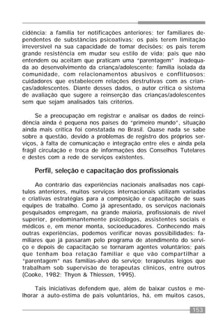 153
cidência: a família ter notificações anteriores; ter familiares de-
pendentes de substâncias psicoativas; os pais terem limitação
irreversível na sua capacidade de tomar decisões; os pais terem
grande resistência em mudar seu estilo de vida; pais que não
entendem ou aceitam que praticam uma “parentagem” inadequa-
da ao desenvolvimento da criança/adolescente; família isolada da
comunidade, com relacionamentos abusivos e conflituosos;
cuidadores que estabelecem relações destrutivas com as crian-
ças/adolescentes. Diante desses dados, o autor critica o sistema
de avaliação que sugere a reinserção das crianças/adolescentes
sem que sejam analisados tais critérios.
Se a preocupação em registrar e analisar os dados de reinci-
dência ainda é pequena nos países do “primeiro mundo”, situação
ainda mais crítica foi constatada no Brasil. Quase nada se sabe
sobre a questão, devido a problemas de registro dos próprios ser-
viços, à falta de comunicação e integração entre eles e ainda pela
frágil circulação e troca de informações dos Conselhos Tutelares
e destes com a rede de serviços existentes.
Perfil, seleção e capacitação dos profissionais
Ao contrário das experiências nacionais analisadas nos capí-
tulos anteriores, muitos serviços internacionais utilizam variadas
e criativas estratégias para a composição e capacitação de suas
equipes de trabalho. Como já apresentado, os serviços nacionais
pesquisados empregam, na grande maioria, profissionais de nível
superior, predominantemente psicólogos, assistentes sociais e
médicos e, em menor monta, socioeducadores. Conhecendo mais
outras experiências, podemos verificar novas possibilidades: fa-
miliares que já passaram pelo programa de atendimento do servi-
ço e depois de capacitação se tornaram agentes voluntários; pais
que tenham boa relação familiar e que vão compartilhar a
“parentagem” nas famílias-alvo do serviço; terapeutas leigos que
trabalham sob supervisão de terapeutas clínicos, entre outros
(Cooke, 1982; Thyen & Thiessen, 1995).
Tais iniciativas defendem que, além de baixar custos e me-
lhorar a auto-estima de pais voluntários, há, em muitos casos,
 