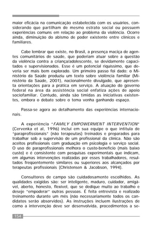 154
maior eficácia na comunicação estabelecida com os usuários, con-
siderando que partilham de mesmo estrato social ou possuem
experiências comuns em relação ao problema da violência. Ocorre
ainda, diminuição do abismo de poder existente entre clínicos e
familiares.
Cabe lembrar que existe, no Brasil, a presença maciça de agen-
tes comunitários de saúde, que poderiam atuar sobre a questão
da violência contra a criança/adolescente, se devidamente capaci-
tados e supervisionados. Esse é um potencial riquíssimo, que de-
veria ser mais bem explorado. Um primeiro passo foi dado: o Mi-
nistério da Saúde produziu um texto sobre violência familiar (Mi-
nistério da Saúde, 2001), nacionalmente divulgado, que apresen-
ta orientações para a prática em serviço. A atuação do governo
federal na área da assistência social enfatiza ações de apoio
sociofamiliar. Contudo, ainda são tímidas as iniciativas existen-
tes, embora o debate sobre o tema venha ganhando espaço.
Passa-se agora ao detalhamento das experiências internacio-
nais.
A experiência “FAMILY EMPOWERMENT INTERVENTION”
(Cervenka et al, 1996) inclui em sua equipe o que intitula de
“paraprofissionais” (não terapeutas) treinados e preparados para
trabalhar sob a supervisão de um profissional da clínica. Não são
aceitos profissionais com graduação em psicologia e serviço social.
O uso de paraprofissionais melhora o custo-benefício (mais baixo
custo) e é consistente com pesquisas experimentais que indicam,
em algumas intervenções realizadas por esses trabalhadores, resul-
tados freqüentemente similares ou superiores aos alcançados por
terapeutas profissionais (Christensen & Jacobson, 1994).
Consultores de campo são cuidadosamente escolhidos. As
qualidades exigidas são: ser inteligente, maduro, cuidador, amigá-
vel, aberto, honesto, flexível, que se dedique muito ao trabalho e
deseje ”empoderar” outras pessoas. É feita entrevista e realizado
treinamento durante um mês (não necessariamente todos os can-
didatos serão absorvidos). As instruções incluem ilustrações de
como a intervenção deve ser desenvolvida, procedimentos a se-
 