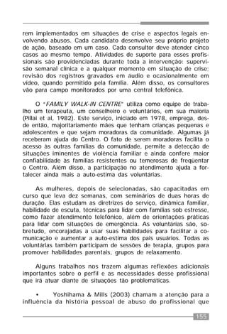 155
rem implementados em situações de crise e aspectos legais en-
volvendo abusos. Cada candidato desenvolve seu próprio projeto
de ação, baseado em um caso. Cada consultor deve atender cinco
casos ao mesmo tempo. Atividades de suporte para esses profis-
sionais são providenciadas durante toda a intervenção: supervi-
são semanal clínica e a qualquer momento em situação de crise;
revisão dos registros gravados em áudio e ocasionalmente em
vídeo, quando permitido pela família. Além disso, os consultores
vão para campo monitorados por uma central telefônica.
O “FAMILY WALK-IN CENTRE” utiliza como equipe de traba-
lho um terapeuta, um conselheiro e voluntários, em sua maioria
(Pillai et al, 1982). Este serviço, iniciado em 1978, emprega, des-
de então, majoritariamente mães que tenham crianças pequenas e
adolescentes e que sejam moradoras da comunidade. Algumas já
receberam ajuda do Centro. O fato de serem moradoras facilita o
acesso às outras famílias da comunidade, permite a detecção de
situações iminentes de violência familiar e ainda confere maior
confiabilidade às famílias resistentes ou temerosas de freqüentar
o Centro. Além disso, a participação no atendimento ajuda a for-
talecer ainda mais a auto-estima das voluntárias.
As mulheres, depois de selecionadas, são capacitadas em
curso que leva dez semanas, com seminários de duas horas de
duração. Elas estudam as diretrizes do serviço, dinâmica familiar,
habilidade de escuta, técnicas para lidar com famílias sob estresse,
como fazer atendimento telefônico, além de orientações práticas
para lidar com situações de emergência. As voluntárias são, so-
bretudo, encorajadas a usar suas habilidades para facilitar a co-
municação e aumentar a auto-estima dos pais usuários. Todas as
voluntárias também participam de sessões de terapia, grupos para
promover habilidades parentais, grupos de relaxamento.
Alguns trabalhos nos trazem algumas reflexões adicionais
importantes sobre o perfil e as necessidades desse profissional
que irá atuar diante de situações tão problemáticas.
• Yoshihama & Mills (2003) chamam a atenção para a
influência da história pessoal de abuso do profissional que
 