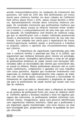 156
atende crianças/adolescentes na condução do tratamento dos
pacientes. Um total de 33% dos 303 profissionais em treina-
mento para violência familiar em duas cidades da Califórnia/
EUA sofreu abuso físico e 22%, abuso sexual durante a infân-
cia. Aproximadamente metade deles vivenciou violência con-
jugal. Os resultados mostraram que profissionais mulheres que
vivenciaram abuso sexual na infância mostram maior tendên-
cia a remover a criança/adolescente de uma mãe que está sen-
do abusada. Os trabalhadores com história de violência conju-
gal que se identificaram com a mulher vitimizada promoveram
menos o afastamento da criança/adolescente de sua mãe mal-
tratada. Esse trabalho nos alerta para a importância do treina-
mento/capacitação também ajudar o profissional a trabalhar
os próprios valores e opiniões dos encaminhamentos dados
aos clientes.
• A importância da capacitação especializada para lidar
com a violência familiar é apontada por Day et al (2002), que
argumentam que nenhuma formação geral, mesmo em psicologia,
é capaz de prover. Exemplifica apresentando a visão de um grupo
de profissionais britânicos de saúde mental com formações dife-
renciadas sobre as necessidades dos clientes que vivenciaram abu-
so sexual na infância. Muitos profissionais disseram não se sentir
muito confortáveis, competentes e apoiados em seus trabalhos
com esses pacientes. Aqueles que receberam treinamento e/ou
supervisão se sentiram significativamente mais capazes de traba-
lhar com vítimas de abuso sexual. Destacam a necessidade de
treinamento de especialistas, consultores e programas de supervi-
são para os profissionais de saúde mental que atuam com esse
tipo de violência.
Ainda pouco se sabe no Brasil sobre a influência da história
ou da postura do profissional frente aos casos de violência famili-
ar. Conforme aponta a literatura nacional e visto em algumas pas-
sagens das entrevistas, os profissionais também enfrentam resis-
tências morais, inseguranças, quiçá uma possível identificação
com experiências violentas anteriores. Dado que o profissional é
um importante agente transformador, este tema merece ser mais
bem investigado para proporcionar melhoria na qualidade da aten-
ção oferecida.
 