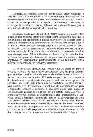 158
Contudo, as maiores barreiras identificadas dizem respeito: à
falta de recursos econômicos e falta de motivação familiar; ao não
reconhecimento da família das necessidades da criança/adoles-
cente ou de que precisam de ajuda; e à mudança constante de
endereço da família. Em suma, fatores que justamente reforçam a
necessidade de ter o suporte dos serviços.
O estudo citado por Staudt et al (2001) analisa, em cinco IFPS,
o que os profissionais fazem e refletem como necessário para que a
continuidade do atendimento possa acontecer: (a) discutir com a
família a importância do atendimento; (b) realizar em equipe e junto
à família o mapa de suas necessidades e um plano de atendimento;
(c) discutir com os familiares os possíveis obstáculos encontrados
para a realização deste plano de atendimento, já pensando em for-
mas de superá-los; (d) individualizar as demandas de cada familiar;
(e) traçar um plano de atendimento simples com demandas e alvos
objetivos; (f) acompanhar posteriormente se os familiares estão
mesmo freqüentando os serviços indicados.
As informações apresentadas neste capítulo apontam para o
elevado número de desafios e dificuldades que os profissionais
que atendem famílias com dinâmicas de violência enfrentam, tan-
to no país como no exterior. Dificuldades pessoais das equipes e
das famílias, dos serviços de atenção, da rede social de apoio e da
estrutura social do país interferem na qualidade do atendimento.
Não obstante as dificuldades, a evolução do atendimento no país
é flagrante, embora o caminho a percorrer ainda seja longo. O
conhecimento produzido no Brasil deverá refletir cada vez mais o
amadurecimento teórico, a disseminação dos profissionais e ser-
viços pelas diferentes regiões do país e a construção de uma
consciência coletiva mais cidadã, respeitosa e ciente dos direitos
da família envolvida em situações de violência. Torna-se cada vez
mais necessário o compromisso dos setores públicos de reconhe-
cer a importância de projetos com estrutura para promover, a mé-
dio e longo prazo, o acompanhamento sociofamiliar integral.
 
