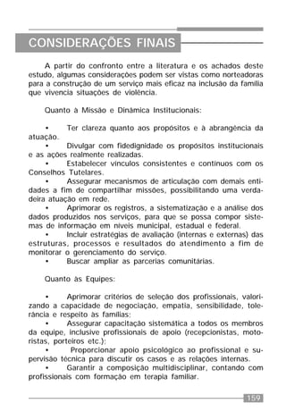 159
A partir do confronto entre a literatura e os achados deste
estudo, algumas considerações podem ser vistas como norteadoras
para a construção de um serviço mais eficaz na inclusão da família
que vivencia situações de violência.
Quanto à Missão e Dinâmica Institucionais:
• Ter clareza quanto aos propósitos e à abrangência da
atuação.
• Divulgar com fidedignidade os propósitos institucionais
e as ações realmente realizadas.
• Estabelecer vínculos consistentes e contínuos com os
Conselhos Tutelares.
• Assegurar mecanismos de articulação com demais enti-
dades a fim de compartilhar missões, possibilitando uma verda-
deira atuação em rede.
• Aprimorar os registros, a sistematização e a análise dos
dados produzidos nos serviços, para que se possa compor siste-
mas de informação em níveis municipal, estadual e federal.
• Incluir estratégias de avaliação (internas e externas) das
estruturas, processos e resultados do atendimento a fim de
monitorar o gerenciamento do serviço.
• Buscar ampliar as parcerias comunitárias.
Quanto às Equipes:
• Aprimorar critérios de seleção dos profissionais, valori-
zando a capacidade de negociação, empatia, sensibilidade, tole-
rância e respeito às famílias;
• Assegurar capacitação sistemática a todos os membros
da equipe, inclusive profissionais de apoio (recepcionistas, moto-
ristas, porteiros etc.);
• Proporcionar apoio psicológico ao profissional e su-
pervisão técnica para discutir os casos e as relações internas.
• Garantir a composição multidisciplinar, contando com
profissionais com formação em terapia familiar.
CONSIDERAÇÕES FINAIS
 
