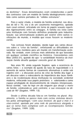 16
as desfeitas”. Essas denominações eram estabelecidas a partir
dos contrastes com um modelo de família ideologicamente conce-
bida como outrora portadora de “sólidas estruturas”.
Para o autor citado, o modelo da família ocidental, nas déca-
das de 60 e 70, era o de um casamento monogâmico, apoiado
num casal estável, articulado em torno de papéis sexuais reparti-
dos rigorosamente entre os cônjuges. A família era vista como
uma instituição com formato definitivo produzido pela industria-
lização; sua universalização acabaria por ocorrer entre outras ci-
vilizações do mundo, à medida que essas fossem se moderni-
zando.
Tais certezas foram abaladas, dando lugar aos vários discur-
sos sobre a “crise da família”, enfatizando as dificuldades em
socializar seus membros para um mundo em transformação acele-
rada. Na verdade, eram certezas mais arbitrárias do que baseadas
em qualquer verdade científica ou histórica. Concordamos com
Bilac (2002:31), quando diz que “a variabilidade histórica da insti-
tuição família desafia qualquer conceito geral de família”.
Nos anos 90, ainda segundo Segalen, após a ocorrência de
vários fatos – a exemplo da queda da taxa de nupcialidade e o
aumento de outras formas de casamento alternativas à união sob
registro civil – a discussão acerca da crise da família deu lugar a
um discurso sobre a redescoberta da importância dos laços famili-
ares e da revalorização dessa instituição na sociedade ocidental
moderna, enfocando seus papéis protetores e valorizando-a como
espaço privilegiado de desenvolvimento de relações interpessoais.
Nesse sentido, “não há hoje em dia ninguém que deseje a morte
da família, celebrando-se, pelo contrário, a sua renovação na dé-
cada de 90” (Segalen, 1999: 13).
Desde a última década fala-se em famílias no plural. Atu-
almente, a família se parece mais com certos sistemas descri-
tos pelos antropólogos “com casa instável, do qual a mãe é o
eixo-central, apoiado por uma rede de parentesco alargada e
que se torna mais complexo com as recomposições familia-
res” (Segalen, 1999: 328).
 