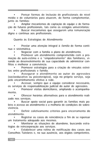 160
• Pensar formas de inclusão de profissionais de nível
médio e de voluntários para atuarem, de forma complementar,
junto às famílias;
• Ampliar mecanismos de captação de equipe e de forma-
ção de futuros profissionais, tais como os estágios universitários;
• Buscar mecanismos que assegurem uma remuneração
digna e contínua aos profissionais.
Quanto às Estratégias de Atendimento
• Prestar uma atenção integral à família de forma contí-
nua e sistemática.
• Negociar com a família o plano de atendimento.
• Promover um atendimento comprometido com a pro-
moção da auto-estima e o “empoderamento” dos familiares, vi-
sando ao desenvolvimento de sua capacidade de administrar con-
flitos e melhorar a convivência.
• Promover estratégias para a criação de vínculos estrei-
tos entre profissionais e família.
• Assegurar o atendimento ao autor de agressões
(socioeducativo ou psicoterápico), seja no próprio serviço, seja
pelo encaminhamento efetivo à rede.
• Acessar, sempre que a equipe considerar necessário,
os serviços de responsabilização judicial do autor de agressões.
• Promover visitas domiciliares, ampliando o acompanha-
mento.
• Oferecer horários alternativos para o atendimento reali-
zado nos serviços.
• Buscar apoio social para garantir às famílias mais po-
bres o acesso ao atendimento e a melhoria de condições de sobre-
vivência.
• Definir coletivamente critérios para encerramento do
atendimento.
• Registrar os casos de reincidência a fim de se repensar
um tratamento adequado aos mesmos.
• Monitorar as situações de abandono, buscando estra-
tégias de reincorporação aos serviços.
• Estabelecer uma rotina de notificação dos casos aos
Conselhos Tutelares e, na sua ausência, aos órgãos competentes.
 