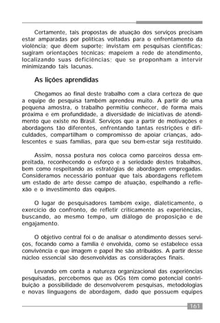 161
Certamente, tais propostas de atuação dos serviços precisam
estar amparadas por políticas voltadas para o enfrentamento da
violência; que dêem suporte; invistam em pesquisas científicas;
sugiram orientações técnicas; mapeiem a rede de atendimento,
localizando suas deficiências; que se proponham a intervir
minimizando tais lacunas.
As lições aprendidas
Chegamos ao final deste trabalho com a clara certeza de que
a equipe de pesquisa também aprendeu muito. A partir de uma
pequena amostra, o trabalho permitiu conhecer, de forma mais
próxima e em profundidade, a diversidade de iniciativas de atendi-
mento que existe no Brasil. Serviços que a partir de motivações e
abordagens tão diferentes, enfrentando tantas restrições e difi-
culdades, compartilham o compromisso de apoiar crianças, ado-
lescentes e suas famílias, para que seu bem-estar seja restituído.
Assim, nossa postura nos coloca como parceiros dessa em-
preitada, reconhecendo o esforço e a seriedade destes trabalhos,
bem como respeitando as estratégias de abordagem empregadas.
Consideramos necessário pontuar que tais abordagens refletem
um estado de arte desse campo de atuação, espelhando a refle-
xão e o investimento das equipes.
O lugar de pesquisadores também exige, dialeticamente, o
exercício do confronto, de refletir criticamente as experiências,
buscando, ao mesmo tempo, um diálogo de proposição e de
engajamento.
O objetivo central foi o de analisar o atendimento desses servi-
ços, focando como a família é envolvida, como se estabelece essa
convivência e que imagem e papel lhe são atribuídos. A partir desse
núcleo essencial são desenvolvidas as considerações finais.
Levando em conta a natureza organizacional das experiências
pesquisadas, percebemos que as OGs têm como potencial contri-
buição a possibilidade de desenvolverem pesquisas, metodologias
e novas linguagens de abordagem, dado que possuem equipes
 