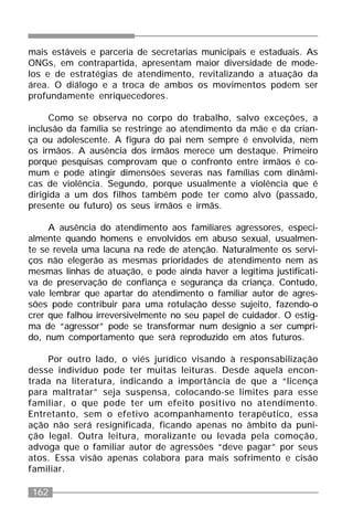 162
mais estáveis e parceria de secretarias municipais e estaduais. As
ONGs, em contrapartida, apresentam maior diversidade de mode-
los e de estratégias de atendimento, revitalizando a atuação da
área. O diálogo e a troca de ambos os movimentos podem ser
profundamente enriquecedores.
Como se observa no corpo do trabalho, salvo exceções, a
inclusão da família se restringe ao atendimento da mãe e da crian-
ça ou adolescente. A figura do pai nem sempre é envolvida, nem
os irmãos. A ausência dos irmãos merece um destaque. Primeiro
porque pesquisas comprovam que o confronto entre irmãos é co-
mum e pode atingir dimensões severas nas famílias com dinâmi-
cas de violência. Segundo, porque usualmente a violência que é
dirigida a um dos filhos também pode ter como alvo (passado,
presente ou futuro) os seus irmãos e irmãs.
A ausência do atendimento aos familiares agressores, especi-
almente quando homens e envolvidos em abuso sexual, usualmen-
te se revela uma lacuna na rede de atenção. Naturalmente os servi-
ços não elegerão as mesmas prioridades de atendimento nem as
mesmas linhas de atuação, e pode ainda haver a legítima justificati-
va de preservação de confiança e segurança da criança. Contudo,
vale lembrar que apartar do atendimento o familiar autor de agres-
sões pode contribuir para uma rotulação desse sujeito, fazendo-o
crer que falhou irreversivelmente no seu papel de cuidador. O estig-
ma de “agressor” pode se transformar num desígnio a ser cumpri-
do, num comportamento que será reproduzido em atos futuros.
Por outro lado, o viés jurídico visando à responsabilização
desse indivíduo pode ter muitas leituras. Desde aquela encon-
trada na literatura, indicando a importância de que a “licença
para maltratar” seja suspensa, colocando-se limites para esse
familiar, o que pode ter um efeito positivo no atendimento.
Entretanto, sem o efetivo acompanhamento terapêutico, essa
ação não será resignificada, ficando apenas no âmbito da puni-
ção legal. Outra leitura, moralizante ou levada pela comoção,
advoga que o familiar autor de agressões “deve pagar” por seus
atos. Essa visão apenas colabora para mais sofrimento e cisão
familiar.
 