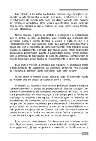 163
Em relação à inclusão da família, embora seja desejável ex-
pandir o atendimento a mais pessoas, certamente o real
envolvimento da família não pode ser dimensionado pelo número
de familiares atendidos. Uma leitura quantitativa dessa inclusão
não permite discutir o que é central, ou seja, como esses familia-
res são atendidos.
Nesse sentido, o ponto de partida é a imagem e a credibilidade
que se atribui (ou não) às famílias. Vale lembrar que a maioria dos
serviços declara como diretriz o apoio à auto-estima e o
“empoderamento” das famílias, para que possam desempenhar o
papel protetor e promotor de desenvolvimento mais integral dessa
criança ou adolescente. Contudo, por muitas vezes, foram registradas
declarações pessimistas quanto à capacidade dessa família romper
com a dinâmica de reprodução do ciclo de violência, compreender os
efeitos negativos dessa forma de relacionamento e aderir ao serviço.
Esse ponto merece a atenção das equipes. A discussão sobre
a possibilidade de superação da violência, presente nos estudos
de resiliência, também pode contribuir com este debate.
Outro aspecto crucial dessa inclusão está diretamente ligado
ao vínculo que se busca estabelecer com a família.
A análise da literatura internacional provocou alguns saudáveis
“estranhamentos” à equipe de pesquisadores. Nesses serviços, ob-
viamente provenientes de realidades socioculturais distintas, há uma
clara preocupação em criar espaços e dar tempo para a família ter
confiança no trabalho e na equipe. A incorporação, na dinâmica de
atendimento, de momentos para catarses, narrativas e esclarecimen-
tos parece um passo importante para desconstruir a experiência ne-
gativa vivida em outros serviços e discutir as potencialidades e o
lado positivo da ajuda que se oferece. Há todo um investimento em
pensar junto com a família, em conquistá-la e fazê-la reconhecer, por
si, os benefícios que pode usufruir ao dispor desse apoio.
Essa postura nem sempre foi observada nos serviços visita-
dos. Algumas vezes, prevaleceu a expectativa de “obrigatoriedade”
do engajamento, já que ao praticar a violência, a família coloca os
 