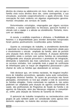 164
direitos da criança ou adolescente em risco. Assim, uma vez que a
família viola esses direitos deve dar, como contrapartida, a sua
vinculação, acatando cooperativamente a ajuda oferecida. Essa
concepção foi mais evidente em algumas organizações governa-
mentais vinculadas aos serviços de saúde.
Determinadas estratégias, empregadas por alguns serviços
visitados, e outras registradas na literatura, parecem facilitar o
vínculo com a equipe e a adesão ao atendimento. Portanto, mere-
cem ser debatidas.
A escuta, a acolhida respeitosa e afetuosa, a flexibilidade de
horários e a disponibilidade para atender demandas inesperadas
foram pontos positivamente reconhecidos pelos familiares.
Quanto às estratégias de trabalho, o atendimento domiciliar
é apontado na literatura internacional como importante aliado para
o envolvimento e vínculo ampliado da família, além de permitir
uma atuação mais direta no seu cotidiano. A atuação domiciliar
possibilita ainda o contato com outras famílias da comunidade,
configurando uma atuação preventiva e promotora de integração,
diminuindo o isolamento das mais vulneráveis. Esse recurso, para
os serviços visitados, tem cumprido mais o papel de verificação
de informações para se traçar um diagnóstico psicossocial e para
chamar de volta as famílias que abandonam os serviços.
Vale destacar que, em termos nacionais, há inegável insufici-
ência de trabalhos preventivos, apoiados numa ação comunitária,
integrando distintas famílias. Se ações de prevenção não forem
planejadas, eternamente se terá que ampliar a rede de assistência
às famílias atingidas. Como comentado no capítulo 6, tais ações
poderiam ser ampliadas pela atuação de agentes comunitários de
saúde, dos profissionais do Programas de Saúde da Família e de
agentes da Educação, além das lideranças religiosas e comunitári-
as, enfim, pela atuação do Sistema de Garantia de Direitos.
O potencial do trabalho terapêutico ou socioeducativo com
grupos de pais também pode ser considerado como apenas timi-
damente explorado, na maioria dos serviços visitados.
 