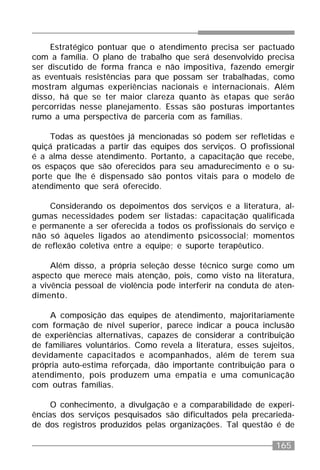 165
Estratégico pontuar que o atendimento precisa ser pactuado
com a família. O plano de trabalho que será desenvolvido precisa
ser discutido de forma franca e não impositiva, fazendo emergir
as eventuais resistências para que possam ser trabalhadas, como
mostram algumas experiências nacionais e internacionais. Além
disso, há que se ter maior clareza quanto às etapas que serão
percorridas nesse planejamento. Essas são posturas importantes
rumo a uma perspectiva de parceria com as famílias.
Todas as questões já mencionadas só podem ser refletidas e
quiçá praticadas a partir das equipes dos serviços. O profissional
é a alma desse atendimento. Portanto, a capacitação que recebe,
os espaços que são oferecidos para seu amadurecimento e o su-
porte que lhe é dispensado são pontos vitais para o modelo de
atendimento que será oferecido.
Considerando os depoimentos dos serviços e a literatura, al-
gumas necessidades podem ser listadas: capacitação qualificada
e permanente a ser oferecida a todos os profissionais do serviço e
não só àqueles ligados ao atendimento psicossocial; momentos
de reflexão coletiva entre a equipe; e suporte terapêutico.
Além disso, a própria seleção desse técnico surge como um
aspecto que merece mais atenção, pois, como visto na literatura,
a vivência pessoal de violência pode interferir na conduta de aten-
dimento.
A composição das equipes de atendimento, majoritariamente
com formação de nível superior, parece indicar a pouca inclusão
de experiências alternativas, capazes de considerar a contribuição
de familiares voluntários. Como revela a literatura, esses sujeitos,
devidamente capacitados e acompanhados, além de terem sua
própria auto-estima reforçada, dão importante contribuição para o
atendimento, pois produzem uma empatia e uma comunicação
com outras famílias.
O conhecimento, a divulgação e a comparabilidade de experi-
ências dos serviços pesquisados são dificultados pela precarieda-
de dos registros produzidos pelas organizações. Tal questão é de
 