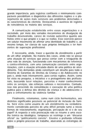 166
grande importância, pois registros confiáveis e minimamente com-
paráveis possibilitam o diagnóstico das diferentes regiões e o pla-
nejamento de ações mais sensíveis aos problemas detectados e
às características da clientela. Destacamos a ausência de registro
de reincidência na maioria dos serviços.
A comunicação estabelecida entre essas organizações e a
sociedade, por meio dos variados mecanismos de divulgação do
trabalho desenvolvido, carece de revisão autocrítica quanto aos
hiatos entre o que propõe e o que se realiza. Esse exercício parece
um salutar movimento de afirmar uma identidade de trabalho e, ao
mesmo tempo, ter clareza de suas próprias limitações e ter hori-
zontes de superação profissional.
È necessário, ainda, trazer a questão do atendimento a partir
de um olhar ampliado. Na maioria dos casos, ainda não se possuí
uma atuação de serviços que possa contar com a retaguarda de
uma rede de atenção, funcionando com mecanismos de referência
e contra-referência, com uma comunicação constante entre orga-
nizações, com a atuação articulada diante de uma política de aten-
dimento. Tais demandas ainda constituem um desafio para todo o
Sistema de Garantias de Direitos da Criança e do Adolescente no
país e, ainda mais intensamente, para certas regiões. Assim, como
foi visto na pesquisa, a iniciativa e o protagonismo dos profissio-
nais, buscando tecer relações, parcerias e maior conhecimento
entre os serviços, são esforços valiosos e necessários. Contudo,
isso não prescinde da consolidação e execução de uma política
publica para a defesa dos direitos da criança e do adolescente e
para o enfrentamento da violência familiar.
Finalmente, retomamos, como num ciclo hermenêutico, aos
distintos significados possíveis ao potencial de inclusão da famí-
lia. Será vista como usuária de um atendimento ou verdadeira-
mente considerada parceira de uma difícil jornada rumo a novas
formas de relacionamento, organização, percepção de si e de seu
papel? A resposta a esta provocação não se resume a uma esco-
lha teórica ou ideológica, tampouco se restringe a um “discurso
oficial” ou “politicamente correto”. Envolve a profunda reflexão
sobre o próprio processo de trabalho, abarcando as estratégias de
 