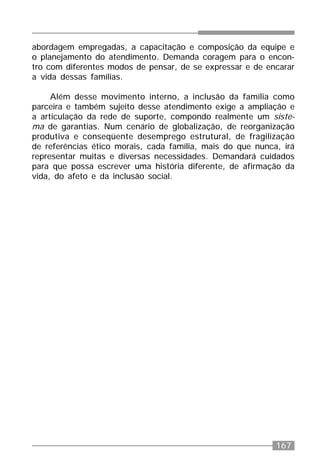 167
abordagem empregadas, a capacitação e composição da equipe e
o planejamento do atendimento. Demanda coragem para o encon-
tro com diferentes modos de pensar, de se expressar e de encarar
a vida dessas famílias.
Além desse movimento interno, a inclusão da família como
parceira e também sujeito desse atendimento exige a ampliação e
a articulação da rede de suporte, compondo realmente um siste-
ma de garantias. Num cenário de globalização, de reorganização
produtiva e conseqüente desemprego estrutural, de fragilização
de referências ético morais, cada família, mais do que nunca, irá
representar muitas e diversas necessidades. Demandará cuidados
para que possa escrever uma história diferente, de afirmação da
vida, do afeto e da inclusão social.
 