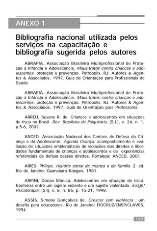 169
Bibliografia nacional utilizada pelos
serviços na capacitação e
bibliografia sugerida pelos autores
ABRAPIA. Associação Brasileira Multiprofissional de Prote-
ção à Infância e Adolescência. Maus-tratos contra crianças e ado-
lescentes: proteção e prevenção. Petrópolis, RJ: Autores & Agen-
tes & Associados, 1997. Guia de Orientação para Profissionais de
Saúde.
ABRAPIA. Associação Brasileira Multiprofissional de Prote-
ção à Infância e Adolescência. Maus-tratos contra crianças e ado-
lescentes: proteção e prevenção. Petrópolis, RJ: Autores & Agen-
tes & Associados, 1997. Guia de Orientação para Professores.
ABREU, Susane R. de. Crianças e adolescentes em situações
de risco no Brasil. Rev. Brasileira de Psiquiatria, [S.l.], v. 24, n. 1,
p.5-6, 2002.
ANCED. Associação Nacional dos Centros de Defesa da Cri-
ança e do Adolescente. Agenda Criança: acompanhamento e ava-
liação de situações emblemáticas de violações dos direitos e liber-
dades fundamentais de crianças e adolescentes e de experiências
referenciais de defesa desses direitos. Fortaleza: ANCED, 2001.
ARIÈS, Phillipe. História social da criança e da família. 2. ed.
Rio de Janeiro: Guanabara Koogan, 1981.
ARPINI, Dorian Mônica. Adolescentes em situação de risco:
fronteiras entre um sujeito violento e um sujeito violentado. Insight
Psicoterapia, [S.l], v. 8, n. 86, p. 15-21, 1998.
ASSIS, Simone Gonçalves de. Crescer sem violência : um
desafio para educadores. Rio de Janeiro: FIOCRUZ/ENSP/CLAVES,
1994.
ANEXO 1
 