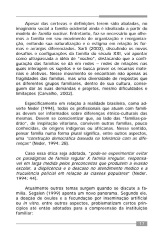 17
Apesar das certezas e definições terem sido abaladas, no
imaginário social a família ocidental ainda é idealizada a partir do
modelo de família nuclear. Entretanto, faz-se necessário que olhe-
mos a família em seu movimento de organização e reorganiza-
ção, evitando sua naturalização e o estigma em relação às for-
mas e arranjos diferenciados. Sarti (2003), discutindo os novos
desafios e configurações da família do século XXI, vai apontar
como ultrapassada a idéia de “núcleo”, destacando que a confi-
guração das famílias se dá em redes – redes de relações nas
quais interagem os sujeitos e se busca prover os recursos mate-
riais e afetivos. Nesse movimento se encontram não apenas as
fragilidades das famílias, mas uma diversidade de respostas que
os diferentes grupos familiares, dentro de sua cultura, conse-
guem dar às suas demandas e projetos, mesmo dificuldades e
limitações (Carvalho, 2002).
Especificamente em relação à realidade brasileira, como ad-
verte Neder (1994), todos os profissionais que atuam com famíli-
as devem ser informados sobre diferenças étnico-culturais das
mesmas. Devem se conscientizar que, ao lado das “famílias-pa-
drão”, de inspiração vitoriana, convivem outras famílias, pouco
conhecidas, de origens indígenas ou africanas. Nesse sentido,
pensar família numa forma plural significa, entre outros aspectos,
uma “construção democrática baseada na tolerância com as dife-
renças” (Neder, 1994: 28).
Caso essa ótica seja adotada, “pode-se experimentar evitar
os paradigmas de família regular X família irregular, responsá-
vel em larga medida pelos preconceitos que produzem a evasão
escolar, a displicência e o descaso no atendimento médico e a
truculência policial em relação às classes populares” (Neder,
1994: 44).
Atualmente outros temas surgem quando se discute a fa-
mília. Segalen (1999) aponta um novo panorama. Segundo ele,
a doação de óvulos e a fecundação por inseminação artificial
ou in vitro, entre outros aspectos, problematizam certos prin-
cípios até então adotados para a compreensão da instituição
familiar:
 