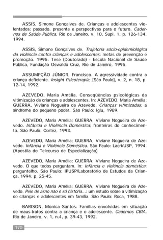 170
ASSIS, Simone Gonçalves de. Crianças e adolescentes vio-
lentados: passado, presente e perspectivas para o futuro. Cader-
nos de Saúde Pública, Rio de Janeiro, v. 10, Supl. 1, p. 126-134,
1994.
ASSIS, Simone Gonçalves de. Trajetória sócio-epidemiológica
da violência contra crianças e adolescentes: metas de prevenção e
promoção. 1995. Tese (Doutorado) - Escola Nacional de Saúde
Pública, Fundação Oswaldo Cruz, Rio de Janeiro, 1995.
ASSUMPÇÃO JÚNIOR, Francisco. A agressividade contra a
criança deficiente. Insight Psicoterapia, [São Paulo], v. 2, n. 18, p.
12-14, 1992.
AZEVEDO, Maria Amélia. Conseqüências psicológicas da
vitimização de crianças e adolescentes. In: AZEVEDO, Maria Amélia;
GUERRA, Viviane Nogueira de Azevedo. Crianças vitimizadas: a
síndrome do pequeno poder. São Paulo: Iglu, 1989.
AZEVEDO, Maria Amélia; GUERRA, Viviane Nogueira de Aze-
vedo. Infância e Violência Doméstica: fronteiras do conhecimen-
to. São Paulo: Cortez, 1993.
AZEVEDO, Maria Amélia; GUERRA, Viviane Nogueira de Aze-
vedo. Infância e Violência Doméstica. São Paulo: Lacri/USP, 1994.
(Apostila do Telecurso de Especialização)
AZEVEDO, Maria Amélia; GUERRA, Viviane Nogueira de Aze-
vedo. O que todos perguntam. In: Infância e violência doméstica:
perguntelho. São Paulo: IPUSP/Laboratório de Estudos da Crian-
ça, 1994. p. 25-45.
AZEVEDO, Maria Amélia; GUERRA, Viviane Nogueira de Aze-
vedo. Pele de asno não é só história...: um estudo sobre a vitimização
de crianças e adolescentes em família. São Paulo: Roca, 1988.
BARISON, Monica Santos. Famílias envolvidas em situação
de maus-tratos contra a criança e o adolescente. Cadernos CBIA,
Rio de Janeiro, v. 1, n.4, p. 39-43, 1992.
 
