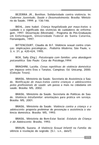 171
BEZERRA JR., Benilton. Solidariedade contra violência. In:
Cadernos Juventude, Saúde e Desenvolvimento. Brasília: Ministé-
rio da Saúde, 1999. p. 136-146.
BIEHL, Jane Isabel. Criança hospitalizada por maus-tratos: o
cuidado e o significado das vivências de cuidadores de enferma-
gem. 1997. Dissertação (Mestrado) - Programa de Pós-Graduação
em Enfermagem, Universidade Federal de Santa Catarina,
Florianópolis, 1997.
BITTENCOURT, Claudia de B.F. Violência sexual contra crian-
ças: implicações psicológicas.. Pediatria Moderna, São Paulo, v.
3, n. 31, p. 420-424, 1995.
BOX, Sally (Org.). Psicoterapia com famílias: uma abordagem
psicanalítica. São Paulo: Casa do Psicólogo,1994
BRAGHINI, Lucélia. Cenas repetitivas de violência doméstica:
um impasse entre Eros e Tanatos. Campinas: Ed. Unicamp, 2000.
(Coleção Teses).
BRASIL. Ministério da Saúde. Secretaria de Assistência à Saú-
de. Notificação de maus-tratos contra crianças e adolescentes
pelos profissionais de saúde: um passo a mais na cidadania em
saúde. Brasília: MS, 2002.
BRASIL. Ministério da Saúde. Secretaria de Políticas de Saú-
de. Violência Intrafamiliar: orientações para prática em serviço.
Brasília: MS, 2001.
BRASIL. Ministério da Saúde. Violência contra a criança e o
adolescente: proposta preliminar de prevenção e assistência à vio-
lência doméstica. Brasília: MS, 1993.
BRASIL. Ministério do Bem-Estar Social. Estatuto da Criança
e do Adolescente. Brasília, 1993.
BRAUN, Suzana. A Violência Sexual Infantil na Família: do
silêncio à revelação do segredo. [S.l.: s.n., data?]
 