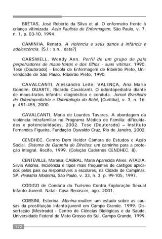 172
BRÊTAS, José Roberto da Silva et al. O enfermeiro frente à
criança vitimizada. Acta Paulista de Enfermagem, São Paulo, v. 7,
n. 1, p. 03-10, 1994.
CAMINHA, Renato. A violência e seus danos à infância e
adolescência. [S.l.: s.n., data?]
CARSWELL, Wendy Ann. Perfil de um grupo de pais
perpetradores de maus-tratos e dos filhos - suas vítimas. 1990.
Tese (Doutorado) - Escola de Enfermagem de Ribeirão Preto, Uni-
versidade de São Paulo, Ribeirão Preto, 1990.
CAVALCANTI, Alessandro Leite; VALENÇA, Ana Maria
Gondim; DUARTE, Ricardo Cavalcanti. O odontopediatra diante
de maus-tratos infantis: diagnóstico e conduta. Jornal Brasileiro
de Odontopediatria e Odontologia do Bebê, [Curitiba], v. 3, n. 16,
p. 451-455, 2000.
CAVALCANTI, Maria de Lourdes Tavares. A abordagem da
violência intrafamiliar no Programa Médico de Família: dificulda-
des e potencialidades. 2002. Tese (Doutorado) – Instituto
Fernandes Figueira, Fundação Oswaldo Cruz, Rio de Janeiro, 2002.
CENDHEC. Centro Dom Helder Câmara de Estudos e Ação
Social. Sistema de Garantia de Direitos: um caminho para a prote-
ção integral. Recife, 1999. (Coleção Cadernos CENDHEC, 8).
CENTEVILLE, Maraisa; CABRAL, Maria Aparecida Alves; ATADIA,
Silvia Andrea. Incidência e tipos mais freqüentes de castigos aplica-
dos pelos pais ou responsáveis a escolares, na Cidade de Campinas,
SP. Pediatria Moderna, São Paulo, v. 33, n. 3, p. 99-105, 1997.
CÓDIGO de Conduta do Turismo Contra Exploração Sexual
Infanto-Juvenil. Natal: Casa Renascer, ago. 2001.
CORSINI, Esterina. Menina-mulher: um estudo sobre as cau-
sas da prostituição infanto-juvenil em Campo Grande. 1999. Dis-
sertação (Mestrado) - Centro de Ciências Biológicas e da Saúde,
Universidade Federal de Mato Grosso do Sul, Campo Grande, 1999.
 