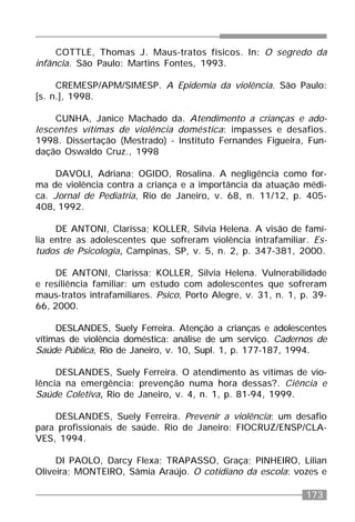 173
COTTLE, Thomas J. Maus-tratos físicos. In: O segredo da
infância. São Paulo: Martins Fontes, 1993.
CREMESP/APM/SIMESP. A Epidemia da violência. São Paulo:
[s. n.], 1998.
CUNHA, Janice Machado da. Atendimento a crianças e ado-
lescentes vítimas de violência doméstica: impasses e desafios.
1998. Dissertação (Mestrado) - Instituto Fernandes Figueira, Fun-
dação Oswaldo Cruz., 1998
DAVOLI, Adriana; OGIDO, Rosalina. A negligência como for-
ma de violência contra a criança e a importância da atuação médi-
ca. Jornal de Pediatria, Rio de Janeiro, v. 68, n. 11/12, p. 405-
408, 1992.
DE ANTONI, Clarissa; KOLLER, Sílvia Helena. A visão de famí-
lia entre as adolescentes que sofreram violência intrafamiliar. Es-
tudos de Psicologia, Campinas, SP, v. 5, n. 2, p. 347-381, 2000.
DE ANTONI, Clarissa; KOLLER, Silvia Helena. Vulnerabilidade
e resiliência familiar: um estudo com adolescentes que sofreram
maus-tratos intrafamiliares. Psico, Porto Alegre, v. 31, n. 1, p. 39-
66, 2000.
DESLANDES, Suely Ferreira. Atenção a crianças e adolescentes
vítimas de violência doméstica: análise de um serviço. Cadernos de
Saúde Pública, Rio de Janeiro, v. 10, Supl. 1, p. 177-187, 1994.
DESLANDES, Suely Ferreira. O atendimento às vítimas de vio-
lência na emergência: prevenção numa hora dessas?. Ciência e
Saúde Coletiva, Rio de Janeiro, v. 4, n. 1, p. 81-94, 1999.
DESLANDES, Suely Ferreira. Prevenir a violência: um desafio
para profissionais de saúde. Rio de Janeiro: FIOCRUZ/ENSP/CLA-
VES, 1994.
DI PAOLO, Darcy Flexa; TRAPASSO, Graça; PINHEIRO, Lilian
Oliveira; MONTEIRO, Sâmia Araújo. O cotidiano da escola: vozes e
 