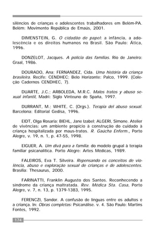 174
silêncios de crianças e adolescentes trabalhadores em Belém-PA.
Belém: Movimento República de Emaús, 2001.
DIMENSTEIN, G. O cidadão de papel: a infância, a ado-
lescência e os direitos humanos no Brasil. São Paulo: Ática,
1996.
DONZELOT, Jacques. A polícia das famílias. Rio de Janeiro:
Graal, 1986.
DOURADO, Ana; FERNANDEZ, Cida. Uma história da criança
brasileira. Recife: CENDHEC; Belo Horizonte: Palco, 1999. (Cole-
ção Cadernos CENDHEC, 7).
DUARTE, J.C.; ARBOLEDA, M.R.C. Malos tratos y abuso se-
xual infantil, Madri: Siglo Vinteuno de Spaña, 1997.
DURRANT, M.; WHITE, C. (Orgs.). Terapia del abuso sexual.
Barcelona: Editorial Gedisa, 1996.
EIDT, Olga Rosaria; BIEHL, Jane Izabel; ALGERI, Simone. Atelier
de vivências: um ambiente propício à construção do cuidado à
criança hospitalizada por maus-tratos. R. Gaúcha Enferm., Porto
Alegre, v. 19, n. 1, p. 47-55, 1998.
EIGUER, A. Um divã para a família: do modelo grupal à terapia
familiar psicanalítica. Porto Alegre: Artes Médicas, 1989.
FALEIROS, Eva T. Silveira. Repensando os conceitos de vio-
lência, abuso e exploração sexual de crianças e de adolescentes.
Brasília: Thesaurus, 2000.
FARINATTI, Franklin Augusto dos Santos. Reconhecendo a
síndrome da criança maltratada. Rev. Médica Sta. Casa, Porto
Alegre, v. 7, n. 13, p. 1379-1383, 1995.
FERENCZI, Sandor. A confusão de línguas entre os adultos e
a criança. In: Obras completas: Psicanálise. v. 4. São Paulo: Martins
Fontes, 1992.
 