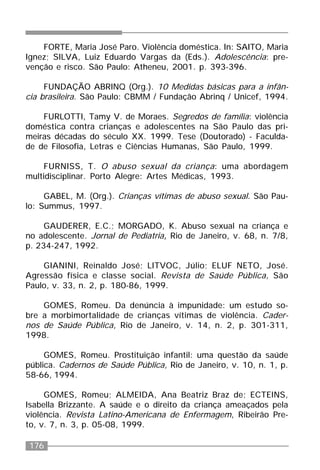176
FORTE, Maria José Paro. Violência doméstica. In: SAITO, Maria
Ignez; SILVA, Luiz Eduardo Vargas da (Eds.). Adolescência: pre-
venção e risco. São Paulo: Atheneu, 2001. p. 393-396.
FUNDAÇÃO ABRINQ (Org.). 10 Medidas básicas para a infân-
cia brasileira. São Paulo: CBMM / Fundação Abrinq / Unicef, 1994.
FURLOTTI, Tamy V. de Moraes. Segredos de família: violência
doméstica contra crianças e adolescentes na São Paulo das pri-
meiras décadas do século XX. 1999. Tese (Doutorado) - Faculda-
de de Filosofia, Letras e Ciências Humanas, São Paulo, 1999.
FURNISS, T. O abuso sexual da criança: uma abordagem
multidisciplinar. Porto Alegre: Artes Médicas, 1993.
GABEL, M. (Org.). Crianças vítimas de abuso sexual. São Pau-
lo: Summus, 1997.
GAUDERER, E.C.; MORGADO, K. Abuso sexual na criança e
no adolescente. Jornal de Pediatria, Rio de Janeiro, v. 68, n. 7/8,
p. 234-247, 1992.
GIANINI, Reinaldo José; LITVOC, Júlio; ELUF NETO, José.
Agressão física e classe social. Revista de Saúde Pública, São
Paulo, v. 33, n. 2, p. 180-86, 1999.
GOMES, Romeu. Da denúncia à impunidade: um estudo so-
bre a morbimortalidade de crianças vítimas de violência. Cader-
nos de Saúde Pública, Rio de Janeiro, v. 14, n. 2, p. 301-311,
1998.
GOMES, Romeu. Prostituição infantil: uma questão da saúde
pública. Cadernos de Saúde Pública, Rio de Janeiro, v. 10, n. 1, p.
58-66, 1994.
GOMES, Romeu; ALMEIDA, Ana Beatriz Braz de; ECTEINS,
Isabella Brizzante. A saúde e o direito da criança ameaçados pela
violência. Revista Latino-Americana de Enfermagem, Ribeirão Pre-
to, v. 7, n. 3, p. 05-08, 1999.
 