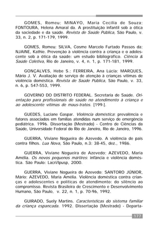 177
GOMES, Romeu; MINAYO, Maria Cecília de Souza;
FONTOURA, Helena Amaral da. A prostituição infantil sob a ótica
da sociedade e da saúde. Revista de Saúde Pública, São Paulo, v.
33, n. 2, p. 171-179, 1999.
GOMES, Romeu; SILVA, Cosme Marcelo Furtado Passos da;
NJAINE, Kathie. Prevenção à violência contra a criança e o adoles-
cente sob a ótica da saúde: um estudo bibliográfico. Ciência &
Saúde Coletiva, Rio de Janeiro, v. 4, n. 1, p. 171-181, 1999.
GONÇALVES, Hebe S.; FERREIRA, Ana Lúcia; MARQUES,
Mário J. V. Avaliação de serviço de atenção à crianças vítimas de
violência doméstica. Revista de Saúde Pública, São Paulo, v. 33,
n. 6, p. 547-553, 1999.
GOVERNO DO DISTRITO FEDERAL. Secretaria de Saúde. Ori-
entação para profissionais de saúde no atendimento à criança e
ao adolescente vítimas de maus-tratos. [199-].
GUEDES, Luciane Gaspar. Violência doméstica: prevalência e
fatores associados em famílias atendidas num serviço de emergência
pediátrica. 1996. Dissertação (Mestrado) - Centro de Ciências da
Saúde, Universidade Federal do Rio de Janeiro, Rio de Janeiro, 1996.
GUERRA, Viviane Nogueira de Azevedo. A violência de pais
contra filhos. Lua Nova, São Paulo, n.3: 38-45, dez., 1986.
GUERRA, Viviane Nogueira de Azevedo; AZEVEDO, Maria
Amélia. Os novos pequenos mártires: infância e violência domés-
tica. São Paulo: Lacri/Ipusp, 2000.
GUERRA, Viviane Nogueira de Azevedo; SANTORO JÚNIOR,
Mário; AZEVEDO, Maria Amélia. Violência doméstica contra crian-
ças e adolescentes e políticas de atendimento: do silêncio ao
compromisso. Revista Brasileira de Crescimento e Desenvolvimento
Humano, São Paulo, v. 22, n. 1, p. 70-96, 1992.
GUIRADO, Suely Martins. Características do sistema familiar
da criança espancada. 1992. Dissertação (Mestrado) - Departa-
 