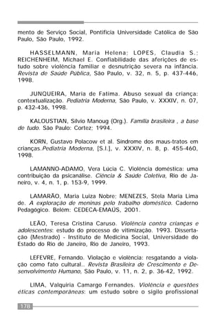 178
mento de Serviço Social, Pontifícia Universidade Católica de São
Paulo, São Paulo, 1992.
HASSELMANN, Maria Helena; LOPES, Claudia S.;
REICHENHEIM, Michael E. Confiabilidade das aferições de es-
tudo sobre violência familiar e desnutrição severa na infância.
Revista de Saúde Pública, São Paulo, v. 32, n. 5, p. 437-446,
1998.
JUNQUEIRA, Maria de Fatima. Abuso sexual da criança:
contextualização. Pediatria Moderna, São Paulo, v. XXXIV, n. 07,
p. 432-436, 1998.
KALOUSTIAN, Sílvio Manoug (Org.). Família brasileira , a base
de tudo. São Paulo: Cortez; 1994.
KORN, Gustavo Polacow et al. Síndrome dos maus-tratos em
crianças.Pediatria Moderna, [S.l.], v. XXXIV, n. 8, p. 455-460,
1998.
LAMANNO-ADAMO, Vera Lúcia C. Violência doméstica: uma
contribuição da psicanálise. Ciência & Saúde Coletiva, Rio de Ja-
neiro, v. 4, n. 1, p. 153-9, 1999.
LAMARÃO, Maria Luiza Nobre; MENEZES, Stela Maria Lima
de. A exploração de meninas pelo trabalho doméstico. Caderno
Pedagógico. Belém: CEDECA-EMAÚS, 2001.
LEÃO, Teresa Cristina Caruso. Violência contra crianças e
adolescentes: estudo do processo de vitimização. 1993. Disserta-
ção (Mestrado) - Instituto de Medicina Social, Universidade do
Estado do Rio de Janeiro, Rio de Janeiro, 1993.
LEFEVRE, Fernando. Violação e violência: resgatando a viola-
ção como fato cultural.. Revista Brasileira de Crescimento e De-
senvolvimento Humano, São Paulo, v. 11, n. 2, p. 36-42, 1992.
LIMA, Valquiria Camargo Fernandes. Violência e questões
éticas contemporâneas: um estudo sobre o sigilo profissional
 