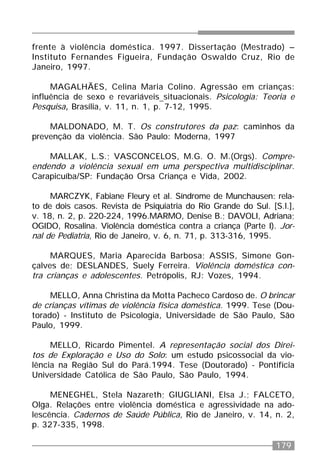179
frente à violência doméstica. 1997. Dissertação (Mestrado) –
Instituto Fernandes Figueira, Fundação Oswaldo Cruz, Rio de
Janeiro, 1997.
MAGALHÃES, Celina Maria Colino. Agressão em crianças:
influência de sexo e revariáveis situacionais. Psicologia: Teoria e
Pesquisa, Brasília, v. 11, n. 1, p. 7-12, 1995.
MALDONADO, M. T. Os construtores da paz: caminhos da
prevenção da violência. São Paulo: Moderna, 1997
MALLAK, L.S.; VASCONCELOS, M.G. O. M.(Orgs). Compre-
endendo a violência sexual em uma perspectiva multidisciplinar.
Carapicuíba/SP: Fundação Orsa Criança e Vida, 2002.
MARCZYK, Fabiane Fleury et al. Síndrome de Munchausen: rela-
to de dois casos. Revista de Psiquiatria do Rio Grande do Sul. [S.l.],
v. 18, n. 2, p. 220-224, 1996.MARMO, Denise B.; DAVOLI, Adriana;
OGIDO, Rosalina. Violência doméstica contra a criança (Parte I). Jor-
nal de Pediatria, Rio de Janeiro, v. 6, n. 71, p. 313-316, 1995.
MARQUES, Maria Aparecida Barbosa; ASSIS, Simone Gon-
çalves de; DESLANDES, Suely Ferreira. Violência doméstica con-
tra crianças e adolescentes. Petrópolis, RJ: Vozes, 1994.
MELLO, Anna Christina da Motta Pacheco Cardoso de. O brincar
de crianças vítimas de violência física doméstica. 1999. Tese (Dou-
torado) - Instituto de Psicologia, Universidade de São Paulo, São
Paulo, 1999.
MELLO, Ricardo Pimentel. A representação social dos Direi-
tos de Exploração e Uso do Solo: um estudo psicossocial da vio-
lência na Região Sul do Pará.1994. Tese (Doutorado) - Pontifícia
Universidade Católica de São Paulo, São Paulo, 1994.
MENEGHEL, Stela Nazareth; GIUGLIANI, Elsa J.; FALCETO,
Olga. Relações entre violência doméstica e agressividade na ado-
lescência. Cadernos de Saúde Pública, Rio de Janeiro, v. 14, n. 2,
p. 327-335, 1998.
 