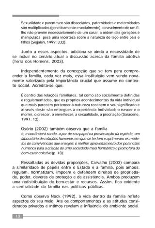 18
Sexualidade e parentesco são dissociados, paternidades e maternidades
são multiplicadas (geneticamente e socialmente), o nascimento de um fi-
lho não provém necessariamente de um casal, a ordem das gerações é
manipulada, pesa uma incerteza sobre a natureza do laço entre pais e
filhos (Segalen, 1999: 332).
Junto a esses aspectos, adiciona-se ainda a necessidade de
se incluir no cenário atual a discussão acerca da família adotiva
(Terra dos Homens, 2003).
Independentemente da concepção que se tem para compre-
ender a família, cada vez mais, essa instituição vem sendo nova-
mente valorizada pela importância crucial que assume no contex-
to social. Acredita-se que:
É dentro das relações familiares, tal como são socialmente definidas
e regulamentadas, que os próprios acontecimentos da vida individual
que mais parecem pertencer à natureza recebem o seu significado e
através deste são entregues à experiência individual: o nascer e o
morrer, o crescer, o envelhecer, a sexualidade, a procriação (Saraceno,
1997: 12).
Osório (2002) também observa que a família
é, e continuará sendo, a par de seu papel na preservação da espécie, um
laboratório de relações humanas em que se testam e aprimoram os mode-
los de convivências que ensejem o melhor aproveitamento dos potenciais
humanos para a criação de uma sociedade mais harmônica e promotora do
bem-estar coletivo (p. 18).
Ressaltadas as devidas proporções, Carvalho (2003) compara
a similaridade de papéis entre o Estado e a família, pois ambos:
regulam, normatizam, impõem e defendem direitos de proprieda-
de, poder, deveres de proteção e de assistência. Ambos produzem
uma redistribuição de bem-estar e recursos. Assim, fica evidente
a centralidade da família nas políticas públicas.
Como observa Nock (1992), a vida dentro da família reflete
aspectos do seu meio. Até os comportamentos e as atitudes consi-
derados privados e íntimos revelam a influência do ambiente social.
 