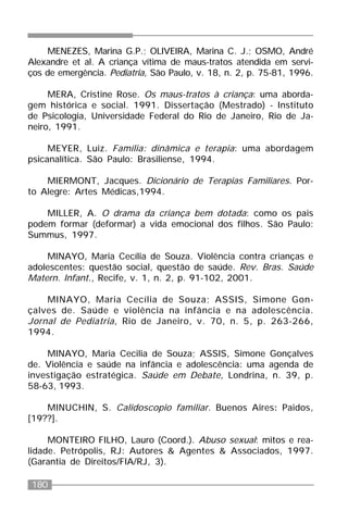 180
MENEZES, Marina G.P.; OLIVEIRA, Marina C. J.; OSMO, André
Alexandre et al. A criança vítima de maus-tratos atendida em servi-
ços de emergência. Pediatria, São Paulo, v. 18, n. 2, p. 75-81, 1996.
MERA, Cristine Rose. Os maus-tratos à criança: uma aborda-
gem histórica e social. 1991. Dissertação (Mestrado) - Instituto
de Psicologia, Universidade Federal do Rio de Janeiro, Rio de Ja-
neiro, 1991.
MEYER, Luiz. Família: dinâmica e terapia: uma abordagem
psicanalítica. São Paulo: Brasiliense, 1994.
MIERMONT, Jacques. Dicionário de Terapias Familiares. Por-
to Alegre: Artes Médicas,1994.
MILLER, A. O drama da criança bem dotada: como os pais
podem formar (deformar) a vida emocional dos filhos. São Paulo:
Summus, 1997.
MINAYO, Maria Cecília de Souza. Violência contra crianças e
adolescentes: questão social, questão de saúde. Rev. Bras. Saúde
Matern. Infant., Recife, v. 1, n. 2, p. 91-102, 2001.
MINAYO, Maria Cecília de Souza; ASSIS, Simone Gon-
çalves de. Saúde e violência na infância e na adolescência.
Jornal de Pediatria, Rio de Janeiro, v. 70, n. 5, p. 263-266,
1994.
MINAYO, Maria Cecilia de Souza; ASSIS, Simone Gonçalves
de. Violência e saúde na infância e adolescência: uma agenda de
investigação estratégica. Saúde em Debate, Londrina, n. 39, p.
58-63, 1993.
MINUCHIN, S. Calidoscopio familiar. Buenos Aires: Paidos,
[19??].
MONTEIRO FILHO, Lauro (Coord.). Abuso sexual: mitos e rea-
lidade. Petrópolis, RJ: Autores & Agentes & Associados, 1997.
(Garantia de Direitos/FIA/RJ, 3).
 