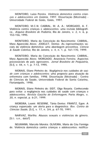 181
MONTEIRO, Luiza Pereira. Violência doméstica contra crian-
ças e adolescentes em Goiânia. 1997. Dissertação (Mestrado) -
Universidade Federal de Goiás, Goiás, 1997.
MONTEIRO, M.C.N; CABRAL, M. A. A.; MORGADO, A. F.
Violência contra crianças e adolescentes: uma revisão bibliográfi-
ca.. Arquivo Brasileiro de Pediatria, Rio de Janeiro, v. 2, n. 6, p.
153-156, 1995.
MONTEIRO, Maria da Conceição do Nascimento; CABRAL,
Mara Aparecida Alves; JODELET, Denise. As representações so-
ciais da violência doméstica: uma abordagem preventiva. Ciência
& Saúde Coletiva, Rio de Janeiro, v. 4, n. 1, p. 161-170, 1999.
MONTEIRO, Maria da Conceição do Nascimento; CABRAL,
Mara Aparecida Alves; MORGADO, Anastácio Ferreira. Aspectos
psicossociais de pais agressores. Jornal Brasileiro de Psiquiatria,
[S.l], v. 44, n. 1, p. 7-13, 1995.
MORAIS, Eliane Pinheiro de. Negligência nos cuidados de saú-
de com crianças e adolescentes: uma proposta para atuação da
enfermeira com famílias. 1998. Dissertação (Mestrado) - Centro
de Ciências da Saúde, Universidade Federal de Santa Catarina,
Florianópolis, 1998.
MORAIS, Eliane Pinheiro de; EIDT, Olga Rosaria. Conhecendo
para evitar: a negligência nos cuidados de saúde com crianças e
adolescentes. Revista Gaúcha de Enfermagem, Porto Alegre, v.
20, n. especial, p. 6-21, 1999.
MOREIRA, Leonir; RESERNE, Tânia Denise; FRANTZ, Egon. A
criança espancada: um alerta para o diagnóstico. Rev. Centro de
Ciências Saúde, [S.l], v. 17, n. 3/4, p. 67-70, 1991.
NARVAZ, Martha. Abusos sexuais e violências de gênero.
[S.l.: s.n., data?]
NEUMANN, Marcelo Moreira; OLIVEIRA, Maria do Céu Formiga
de. Violência doméstica contra crianças e adolescentes: notifica-
 
