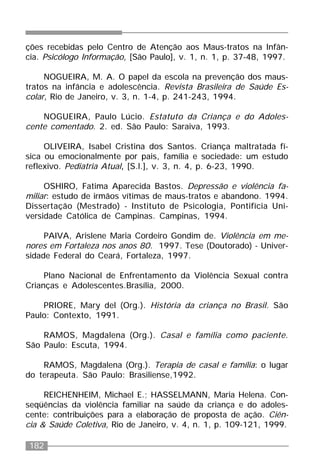 182
ções recebidas pelo Centro de Atenção aos Maus-tratos na Infân-
cia. Psicólogo Informação, [São Paulo], v. 1, n. 1, p. 37-48, 1997.
NOGUEIRA, M. A. O papel da escola na prevenção dos maus-
tratos na infância e adolescência. Revista Brasileira de Saúde Es-
colar, Rio de Janeiro, v. 3, n. 1-4, p. 241-243, 1994.
NOGUEIRA, Paulo Lúcio. Estatuto da Criança e do Adoles-
cente comentado. 2. ed. São Paulo: Saraiva, 1993.
OLIVEIRA, Isabel Cristina dos Santos. Criança maltratada fí-
sica ou emocionalmente por pais, família e sociedade: um estudo
reflexivo. Pediatria Atual, [S.l.], v. 3, n. 4, p. 6-23, 1990.
OSHIRO, Fatima Aparecida Bastos. Depressão e violência fa-
miliar: estudo de irmãos vítimas de maus-tratos e abandono. 1994.
Dissertação (Mestrado) - Instituto de Psicologia, Pontifícia Uni-
versidade Católica de Campinas. Campinas, 1994.
PAIVA, Arislene Maria Cordeiro Gondim de. Violência em me-
nores em Fortaleza nos anos 80. 1997. Tese (Doutorado) - Univer-
sidade Federal do Ceará, Fortaleza, 1997.
Plano Nacional de Enfrentamento da Violência Sexual contra
Crianças e Adolescentes.Brasília, 2000.
PRIORE, Mary del (Org.). História da criança no Brasil. São
Paulo: Contexto, 1991.
RAMOS, Magdalena (Org.). Casal e família como paciente.
São Paulo: Escuta, 1994.
RAMOS, Magdalena (Org.). Terapia de casal e família: o lugar
do terapeuta. São Paulo: Brasiliense,1992.
REICHENHEIM, Michael E.; HASSELMANN, Maria Helena. Con-
seqüências da violência familiar na saúde da criança e do adoles-
cente: contribuições para a elaboração de proposta de ação. Ciên-
cia & Saúde Coletiva, Rio de Janeiro, v. 4, n. 1, p. 109-121, 1999.
 