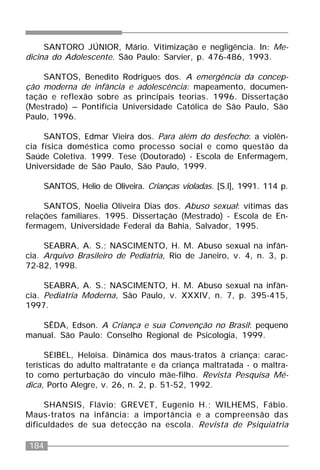 184
SANTORO JÚNIOR, Mário. Vitimização e negligência. In: Me-
dicina do Adolescente. São Paulo: Sarvier, p. 476-486, 1993.
SANTOS, Benedito Rodrigues dos. A emergência da concep-
ção moderna de infância e adolescência: mapeamento, documen-
tação e reflexão sobre as principais teorias. 1996. Dissertação
(Mestrado) – Pontifícia Universidade Católica de São Paulo, São
Paulo, 1996.
SANTOS, Edmar Vieira dos. Para além do desfecho: a violên-
cia física doméstica como processo social e como questão da
Saúde Coletiva. 1999. Tese (Doutorado) - Escola de Enfermagem,
Universidade de São Paulo, São Paulo, 1999.
SANTOS, Helio de Oliveira. Crianças violadas. [S.l], 1991. 114 p.
SANTOS, Noelia Oliveira Dias dos. Abuso sexual: vítimas das
relações familiares. 1995. Dissertação (Mestrado) - Escola de En-
fermagem, Universidade Federal da Bahia, Salvador, 1995.
SEABRA, A. S.; NASCIMENTO, H. M. Abuso sexual na infân-
cia. Arquivo Brasileiro de Pediatria, Rio de Janeiro, v. 4, n. 3, p.
72-82, 1998.
SEABRA, A. S.; NASCIMENTO, H. M. Abuso sexual na infân-
cia. Pediatria Moderna, São Paulo, v. XXXIV, n. 7, p. 395-415,
1997.
SÊDA, Edson. A Criança e sua Convenção no Brasil: pequeno
manual. São Paulo: Conselho Regional de Psicologia, 1999.
SEIBEL, Heloisa. Dinâmica dos maus-tratos à criança: carac-
terísticas do adulto maltratante e da criança maltratada - o maltra-
to como perturbação do vínculo mãe-filho. Revista Pesquisa Mé-
dica, Porto Alegre, v. 26, n. 2, p. 51-52, 1992.
SHANSIS, Flávio; GREVET, Eugenio H.; WILHEMS, Fábio.
Maus-tratos na infância: a importância e a compreensão das
dificuldades de sua detecção na escola. Revista de Psiquiatria
 