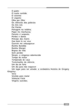 189
O padre
O sexto sentido
O sistema
O viajante
Olho por Olho
Os silêncios dos palácios
Os três reis
Pai Patrão
Paisagem na neblina.
Papai me machucou
Parente é serpente.
Perdas e danos
Príncipe das marés
Que bom te ver viva
Querem me enlouquecer
Rainha Bandida
Rainha Margot
Regras da vida
Sem perdão
Sleeps, a vingança adormecida
Tempo de matar
Temporada de caça
Testemunho do silêncio
Um dia de fúria
Um dia para não esquecer
Um lugar para ser amado: a verdadeira história de Gregory
Kingsley.
Vera
Vestida para matar
Violação Fatal
Virgens suicidas
 