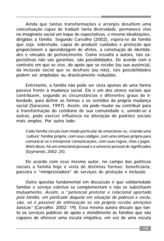 19
Ainda que tantas transformações e arranjos desafiem uma
conceituação capaz de traduzir tanta diversidade, permanece vivo
no imaginário social um leque de expectativas, e mesmo idealizações,
dirigidas à família. Segundo Carvalho (2002), espera-se da família
que seja, sobretudo, capaz de produzir cuidados e proteção que
proporcionem a aprendizagem de afetos, a construção de identida-
des e vínculos de pertencimento. Como ressalta a autora, tais ex-
pectativas não são garantias, são possibilidades. De acordo com o
contexto em que se vive, do apoio que se recebe (ou sua ausência),
da inclusão social que se desfrute (ou não), tais possibilidades
podem ser ampliadas ou drasticamente reduzidas.
Entretanto, a família não pode ser vista apenas de uma forma
passiva frente à mudança social. Ela é um dos atores sociais que
contribuem, segundo as circunstâncias e diferentes graus de li-
berdade, para definir as formas e os sentidos da própria mudança
social (Saraceno, 1997). Assim, ela pode mudar ou contribuir para
a transformação do cotidiano de sua comunidade e, unindo-se a
outras, pode exercer influência na alteração de padrões sociais
mais amplos. Por outro lado:
Cada família circula num modo particular de emocionar-se, criando uma
‘cultura’ familiar própria, com seus códigos, com uma sintaxe própria para
comunicar-se e interpretar comunicações, com suas regras, ritos e jogos.
Além disso, há um emocional pessoal e o universo pessoal de significados
(Szymanski, 2002: 25).
De acordo com esse mesmo autor, no campo das políticas
sociais a família hoje é vista de distintas formas: beneficiária,
parceira e “miniprestadora” de serviços de proteção e inclusão.
Outra questão fundamental em discussão é que solidariedade
familiar e serviço coletivo se complementam e não se substituem
mutuamente. Assim, o “potencial protetor e relacional aportado
pela família, em particular daquela em situação de pobreza e exclu-
são, só é passível de otimização se ela própria recebe atenções
básicas” (Carvalho: 2002: 19). Essa mesma autora discute que tan-
to os serviços públicos de apoio e atendimento às famílias que são
capazes de oferecer uma escuta empática, em vez de uma escuta
 