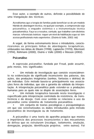 192
Esse autor, a exemplo de outros, defende a possibilidade de
uma triangulação das técnicas:
Acreditamos que a terapia de famílias pode beneficiar-se de um modelo
híbrido de abordagem técnica, no qual por exemplo, a compreensão seja
psicanalítica, o enquadre sistêmico e a instrumentação técnica
psicodramática. Faça-se a ressalva, contudo, que trabalhar com distintos
marcos referenciais teóricos requer um nível de habilitação a que só têm
acesso profissionais mais experientes. (Osório & Valle, 2002: 66)
A seguir, de forma extremamente breve e introdutória, caracte-
rizaremos as principais linhas de abordagens terapêuticas,
embasados nas idéias de Elkaim (1998), Laplanche (1970), Miermont
(1994), Rohmann (2000), Osório e Valle (2000) e Masson (2002).
Psicanálise
A expressão psicanálise, fundada por Freud, pode assumir,
pelo menos, três significados:
• Um método de investigação que consiste essencialmen-
te na evidenciação do significado inconsciente das palavras, das
ações, das produções imaginárias (sonhos, fantasias e delírios) de
um indivíduo. Este método baseia-se principalmente nas associa-
ções livres do indivíduo, que são a garantia da validade da interpre-
tação. A interpretação psicanalítica pode estender-se a produções
humanas para as quais não se dispõe de associações livres.
• Um método terapêutico baseado nesta investigação é
especificado pela interpretação controlada da resistência, da trans-
ferência e do desejo. Com esse sentido se relaciona o uso da
psicanálise como sinônimo de tratamento psicanalítico.
• Um conjunto de teorias psicológicas e psicopatológicas
em que são sistematizados os dados introduzidos pelo método
psicanalítico de investigação ou de tratamento.
A psicanálise é uma teoria do aparelho psíquico que mostra
a importância dos processos inconscientes e dos mecanismos
de defesa que os estruturam (recalque, isolamento, anulação,
denegação, projeção, identificação projetiva, entre outros). Foi
 