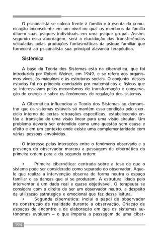 194
O psicanalista se coloca frente à família e à escuta da comu-
nicação inconsciente em um nível no qual os membros da família
diluem suas psiques individuais em uma psique grupal. Assim,
segundo essa abordagem, será a elucidação das transferências
veiculadas pelas produções fantasmáticas da psique familiar que
fornecerá ao psicanalista sua principal alavanca terapêutica.
Sistêmica
A base da Teoria dos Sistemas está na cibernética, que foi
introduzida por Robert Weiner, em 1949, e se refere aos organis-
mos vivos, às máquinas e às estruturas sociais. O conjunto desses
estudos foi no princípio conduzido por matemáticos e físicos que
se interessavam pelos mecanismos de transformação e conserva-
ção de energia e sobre os fenômenos de regulação dos sistemas.
A Cibernética influenciou a Teoria dos Sistemas ao demons-
trar que os sistemas estáveis só mantêm essa condição pelo exer-
cício interno de certas retroações específicas, estabelecendo en-
tão a transição de uma visão linear para uma visão circular. Um
problema deveria ser entendido como uma questão sem causa e
efeito e em um contexto onde existe uma complementaridade com
várias pessoas envolvidas.
O interesse pelas interações entre o fenômeno observado e a
presença do observador marcou a passagem da cibernética da
primeira ordem para a da segunda ordem:
• Primeira cibernética: centrada sobre a tese de que o
sistema pode ser considerado como separado do observador. Aque-
le que realiza a intervenção observa de forma neutra o espaço
familiar e as danças que aí se produzem. A estrutura lidada pelo
interventor é um dado real e quase objetivável. O terapeuta se
considera com o direito de ser um observador neutro, a despeito
da utilização estratégica e emocional que faz dessa leitura.
• Segunda cibernética: inclui o papel do observador
na construção da realidade durante a observação. Criação de
espaços de encontro e de elaboração em que os sistemas au-
tônomos evoluem – o que imporia a passagem de uma ciber-
 