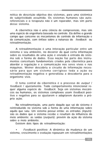 195
nética de descrição objetiva dos sistemas, para uma sistêmica
de subjetividade assumida. Os sistemas humanos são auto-
referenciais e o terapeuta não é um reparador, mas sim parte
desse sistema.
A cibernética não é uma ciência de compreensão, mas sim
uma espécie de engenharia baseada no controle. Ela define o grande
campo que concerne os mecanismos de controle da informação e
da comunicação, com ênfase sobre a natureza do feedback ou
retroalimentação.
A retroalimentação é uma interação particular entre um
sistema e seu ambiente, no decorrer da qual certa informação
sobre os resultados de uma ação é enviada à entrada do siste-
ma sob a forma de dados. Essa noção faz parte dos instru-
mentos conceituais fundamentais criados pela cibernética para
abordar a regulação e a comunicação nos seres vivos e nas
máquinas. Weiner descobriu o circuito de informação neces-
sário para que um sistema corrigisse toda a ação ou
retroalimentação negativa e generalizou a descoberta para o
organismo vivo.
O tema central da cibernética é o processo de output /
feedback / ajustamento. Todo comportamento intencional re-
quer alguma espécie de feedback. Seja em sistemas mecâni-
cos ou humanos, os sistemas complexos usam feedback posi-
tivo e negativo para se ajustarem e adaptarem durante a pró-
pria ação.
Na retroalimentação, uma parte daquilo que sai do sistema é
reintroduzido no sistema sob a forma de uma informação sobre
aquilo que saiu. Um sistema possui então: as entradas (inputs):
são os dados que o sistema recebe e resultam da influência do
meio ambiente; as saídas (outputs): provêm da ação do sistema
sobre o meio ambiente.
Existem dois tipos de retroalimentação:
• Feedback positivo: A dinâmica da mudança de um
sistema, crescimento e evolução repousam em retroalimentações
 